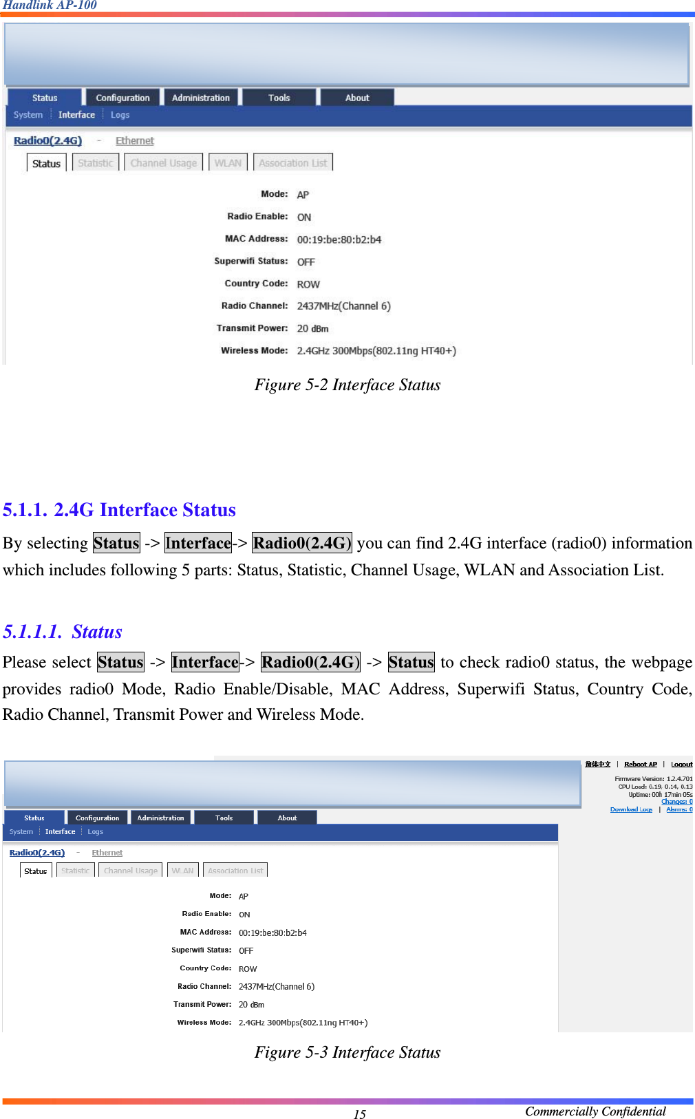 Handlink AP-100                                             Commercially Confidential 15 Figure 5-2 Interface Status     5.1.1. 2.4G Interface Status By selecting Status -&gt; Interface-&gt; Radio0(2.4G) you can find 2.4G interface (radio0) information which includes following 5 parts: Status, Statistic, Channel Usage, WLAN and Association List.  5.1.1.1. Status Please select Status -&gt; Interface-&gt; Radio0(2.4G) -&gt; Status to check radio0 status, the webpage provides radio0 Mode, Radio Enable/Disable, MAC Address, Superwifi Status, Country Code, Radio Channel, Transmit Power and Wireless Mode.   Figure 5-3 Interface Status      