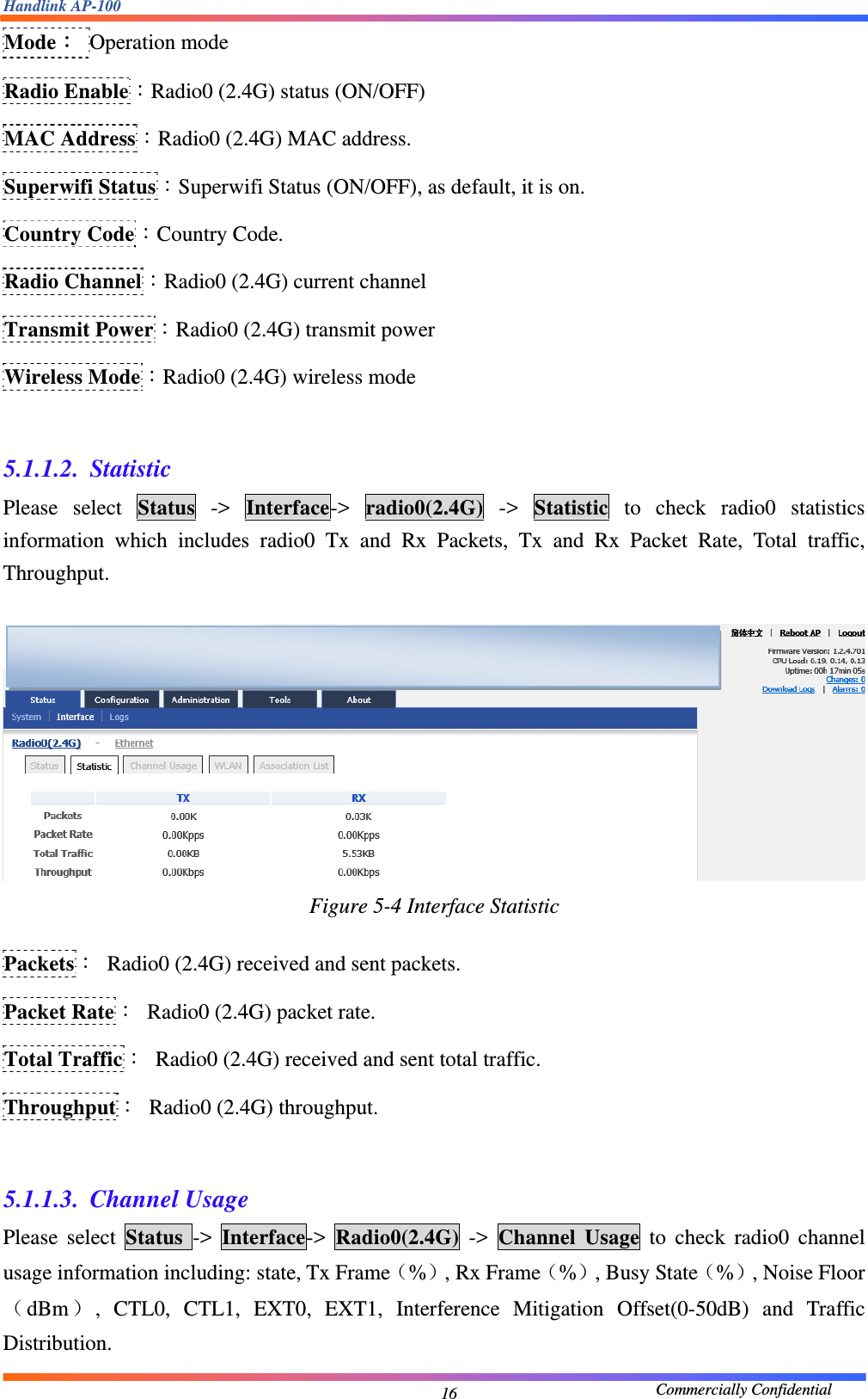 Handlink AP-100                                             Commercially Confidential 16Mode： Operation mode Radio Enable：Radio0 (2.4G) status (ON/OFF) MAC Address：Radio0 (2.4G) MAC address. Superwifi Status：Superwifi Status (ON/OFF), as default, it is on. Country Code：Country Code. Radio Channel：Radio0 (2.4G) current channel Transmit Power：Radio0 (2.4G) transmit power Wireless Mode：Radio0 (2.4G) wireless mode  5.1.1.2. Statistic Please select Status -&gt; Interface-&gt;  radio0(2.4G) -&gt; Statistic to check radio0 statistics information which includes radio0 Tx and Rx Packets, Tx and Rx Packet Rate, Total traffic, Throughput.   Figure 5-4 Interface Statistic  Packets：  Radio0 (2.4G) received and sent packets. Packet Rate：  Radio0 (2.4G) packet rate. Total Traffic：  Radio0 (2.4G) received and sent total traffic. Throughput： Radio0 (2.4G) throughput.  5.1.1.3. Channel Usage Please select Status  -&gt;  Interface-&gt;  Radio0(2.4G) -&gt; Channel Usage to check radio0 channel usage information including: state, Tx Frame（%）, Rx Frame（%）, Busy State（%）, Noise Floor（dBm）, CTL0, CTL1, EXT0, EXT1, Interference Mitigation Offset(0-50dB) and Traffic Distribution.   