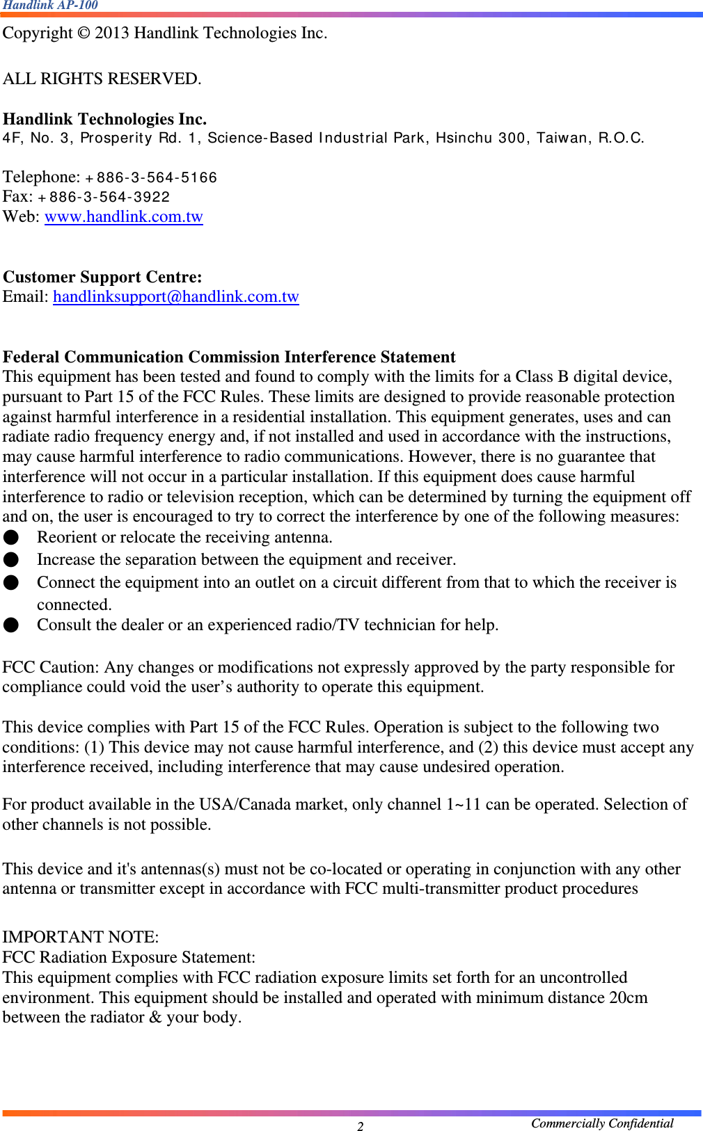 Handlink AP-100                                             Commercially Confidential 2Copyright © 2013 Handlink Technologies Inc.  ALL RIGHTS RESERVED.  Handlink Technologies Inc.   4F, No. 3, Prosperity Rd. 1, Science-Based Industrial Park, Hsinchu 300, Taiwan, R.O.C.  Telephone: +886-3-564-5166 Fax: +886-3-564-3922 Web: www.handlink.com.tw   Customer Support Centre:   Email: handlinksupport@handlink.com.tw   Federal Communication Commission Interference Statement   This equipment has been tested and found to comply with the limits for a Class B digital device, pursuant to Part 15 of the FCC Rules. These limits are designed to provide reasonable protection against harmful interference in a residential installation. This equipment generates, uses and can radiate radio frequency energy and, if not installed and used in accordance with the instructions, may cause harmful interference to radio communications. However, there is no guarantee that interference will not occur in a particular installation. If this equipment does cause harmful interference to radio or television reception, which can be determined by turning the equipment off and on, the user is encouraged to try to correct the interference by one of the following measures: ●    Reorient or relocate the receiving antenna. ●    Increase the separation between the equipment and receiver. ●    Connect the equipment into an outlet on a circuit different from that to which the receiver is connected. ●    Consult the dealer or an experienced radio/TV technician for help.  FCC Caution: Any changes or modifications not expressly approved by the party responsible for compliance could void the user’s authority to operate this equipment.  This device complies with Part 15 of the FCC Rules. Operation is subject to the following two conditions: (1) This device may not cause harmful interference, and (2) this device must accept any interference received, including interference that may cause undesired operation. For product available in the USA/Canada market, only channel 1~11 can be operated. Selection of other channels is not possible.  This device and it&apos;s antennas(s) must not be co-located or operating in conjunction with any other antenna or transmitter except in accordance with FCC multi-transmitter product procedures  IMPORTANT NOTE: FCC Radiation Exposure Statement: This equipment complies with FCC radiation exposure limits set forth for an uncontrolled environment. This equipment should be installed and operated with minimum distance 20cm between the radiator &amp; your body.     