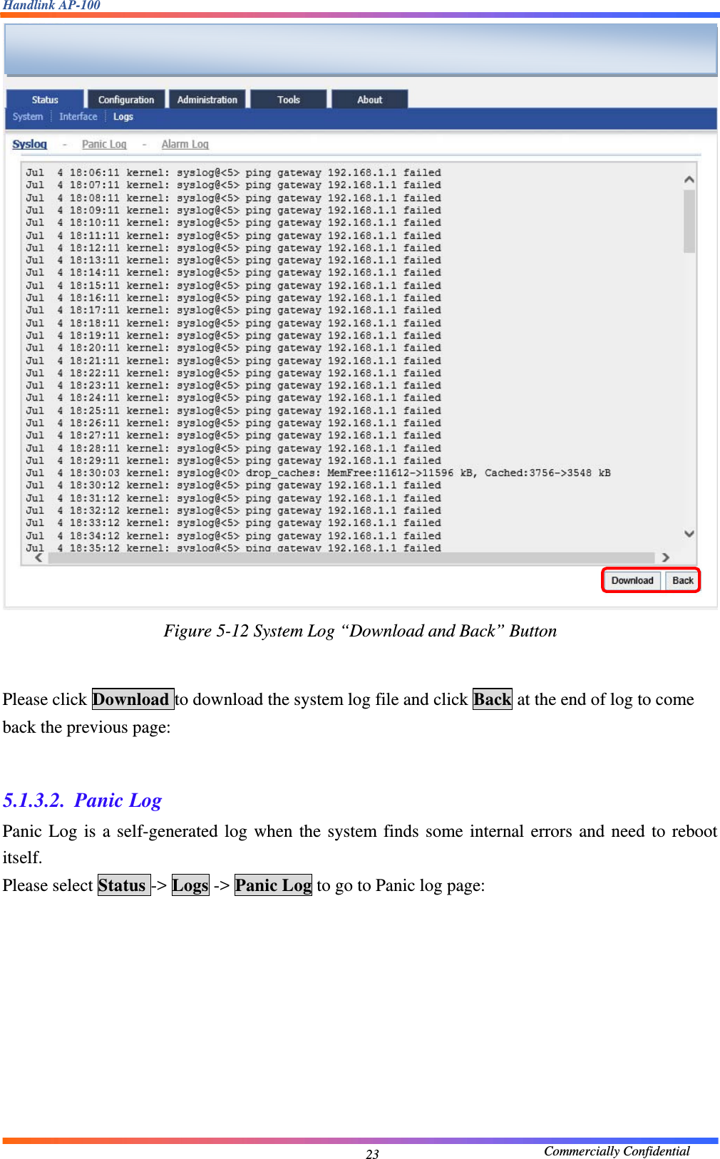 Handlink AP-100                                             Commercially Confidential 23 Figure 5-12 System Log “Download and Back” Button   Please click Download to download the system log file and click Back at the end of log to come back the previous page:  5.1.3.2. Panic Log Panic Log is a self-generated log when the system finds some internal errors and need to reboot itself. Please select Status -&gt; Logs -&gt; Panic Log to go to Panic log page:   