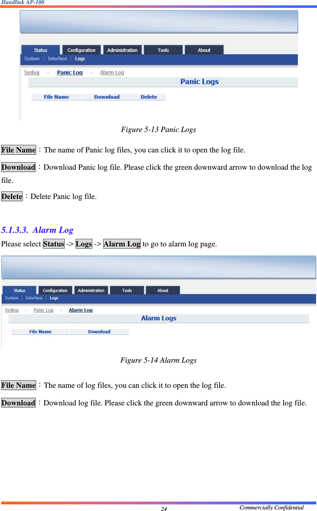 Handlink AP-100                                             Commercially Confidential 24 Figure 5-13 Panic Logs  File Name：The name of Panic log files, you can click it to open the log file. Download：Download Panic log file. Please click the green downward arrow to download the log file. Delete：Delete Panic log file.    5.1.3.3. Alarm Log Please select Status -&gt; Logs -&gt; Alarm Log to go to alarm log page.  Figure 5-14 Alarm Logs  File Name：The name of log files, you can click it to open the log file. Download：Download log file. Please click the green downward arrow to download the log file.        