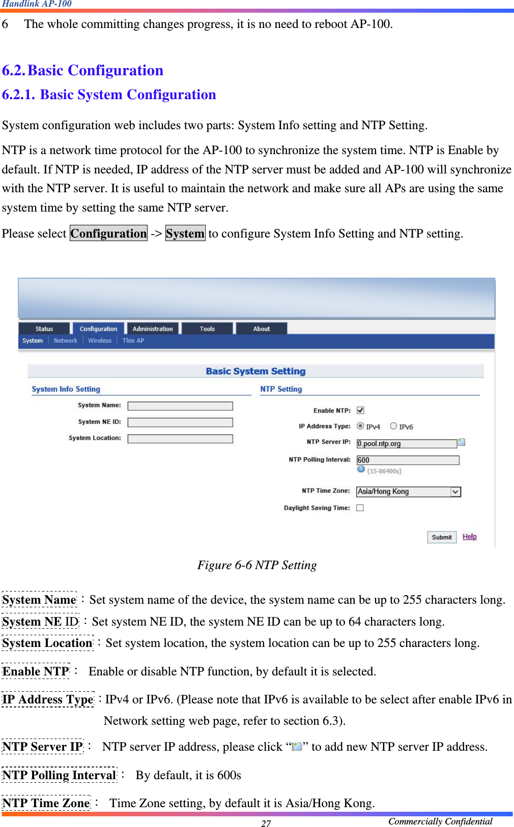 Handlink AP-100                                             Commercially Confidential 276 The whole committing changes progress, it is no need to reboot AP-100.  6.2. Basic Configuration 6.2.1. Basic System Configuration System configuration web includes two parts: System Info setting and NTP Setting. NTP is a network time protocol for the AP-100 to synchronize the system time. NTP is Enable by default. If NTP is needed, IP address of the NTP server must be added and AP-100 will synchronize with the NTP server. It is useful to maintain the network and make sure all APs are using the same system time by setting the same NTP server.   Please select Configuration -&gt; System to configure System Info Setting and NTP setting.   Figure 6-6 NTP Setting  System Name：Set system name of the device, the system name can be up to 255 characters long. System NE ID：Set system NE ID, the system NE ID can be up to 64 characters long. System Location：Set system location, the system location can be up to 255 characters long. Enable NTP：  Enable or disable NTP function, by default it is selected. IP Address Type：IPv4 or IPv6. (Please note that IPv6 is available to be select after enable IPv6 in Network setting web page, refer to section 6.3). NTP Server IP：  NTP server IP address, please click “ ” to add new NTP server IP address. NTP Polling Interval：  By default, it is 600s NTP Time Zone：  Time Zone setting, by default it is Asia/Hong Kong.  