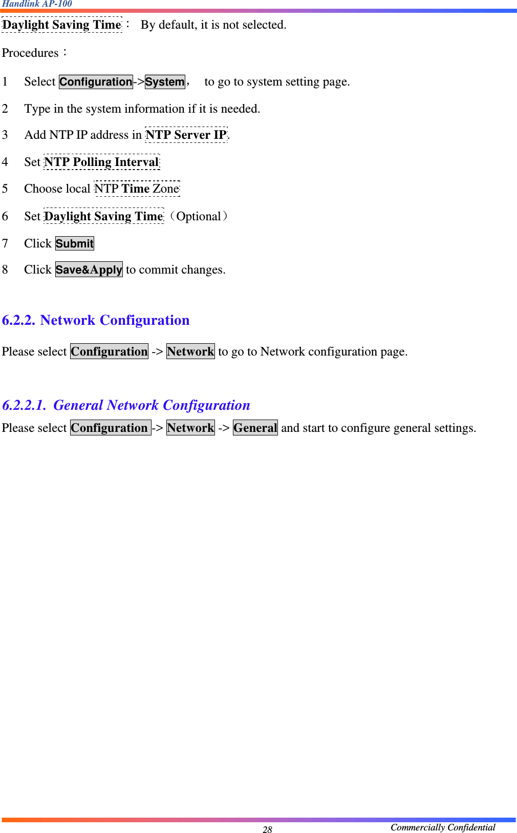 Handlink AP-100                                             Commercially Confidential 28Daylight Saving Time：  By default, it is not selected. Procedures： 1   Select Configuration-&gt;System，  to go to system setting page. 2   Type in the system information if it is needed. 3   Add NTP IP address in NTP Server IP. 4   Set NTP Polling Interval 5   Choose local NTP Time Zone 6   Set Daylight Saving Time（Optional） 7   Click Submit 8   Click Save&amp;Apply to commit changes.  6.2.2. Network Configuration Please select Configuration -&gt; Network to go to Network configuration page.  6.2.2.1. General Network Configuration Please select Configuration -&gt; Network -&gt; General and start to configure general settings. 