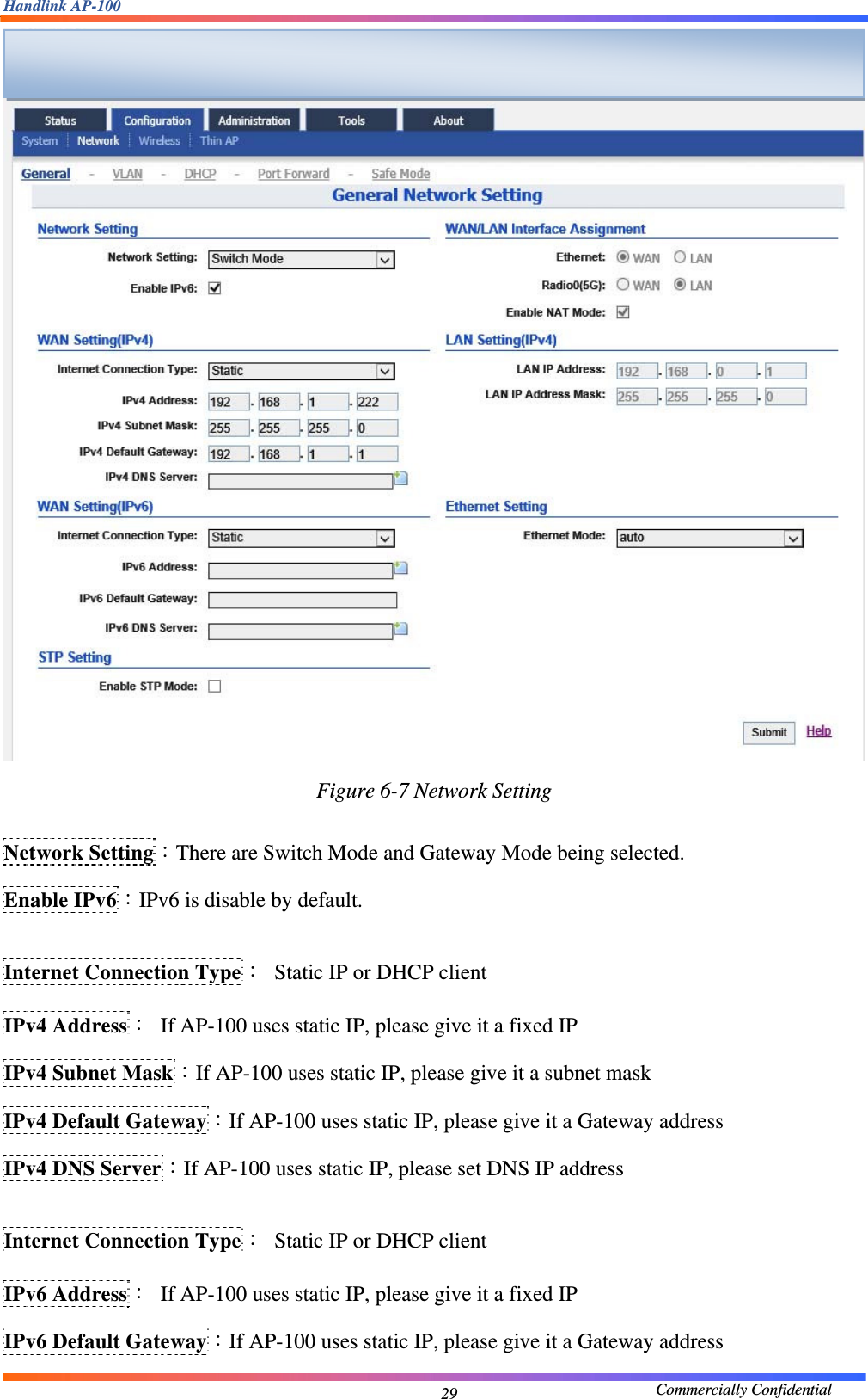 Handlink AP-100                                             Commercially Confidential 29 Figure 6-7 Network Setting  Network Setting：There are Switch Mode and Gateway Mode being selected. Enable IPv6：IPv6 is disable by default.  Internet Connection Type：  Static IP or DHCP client IPv4 Address：  If AP-100 uses static IP, please give it a fixed IP IPv4 Subnet Mask：If AP-100 uses static IP, please give it a subnet mask IPv4 Default Gateway：If AP-100 uses static IP, please give it a Gateway address IPv4 DNS Server：If AP-100 uses static IP, please set DNS IP address  Internet Connection Type：  Static IP or DHCP client IPv6 Address：  If AP-100 uses static IP, please give it a fixed IP IPv6 Default Gateway：If AP-100 uses static IP, please give it a Gateway address  