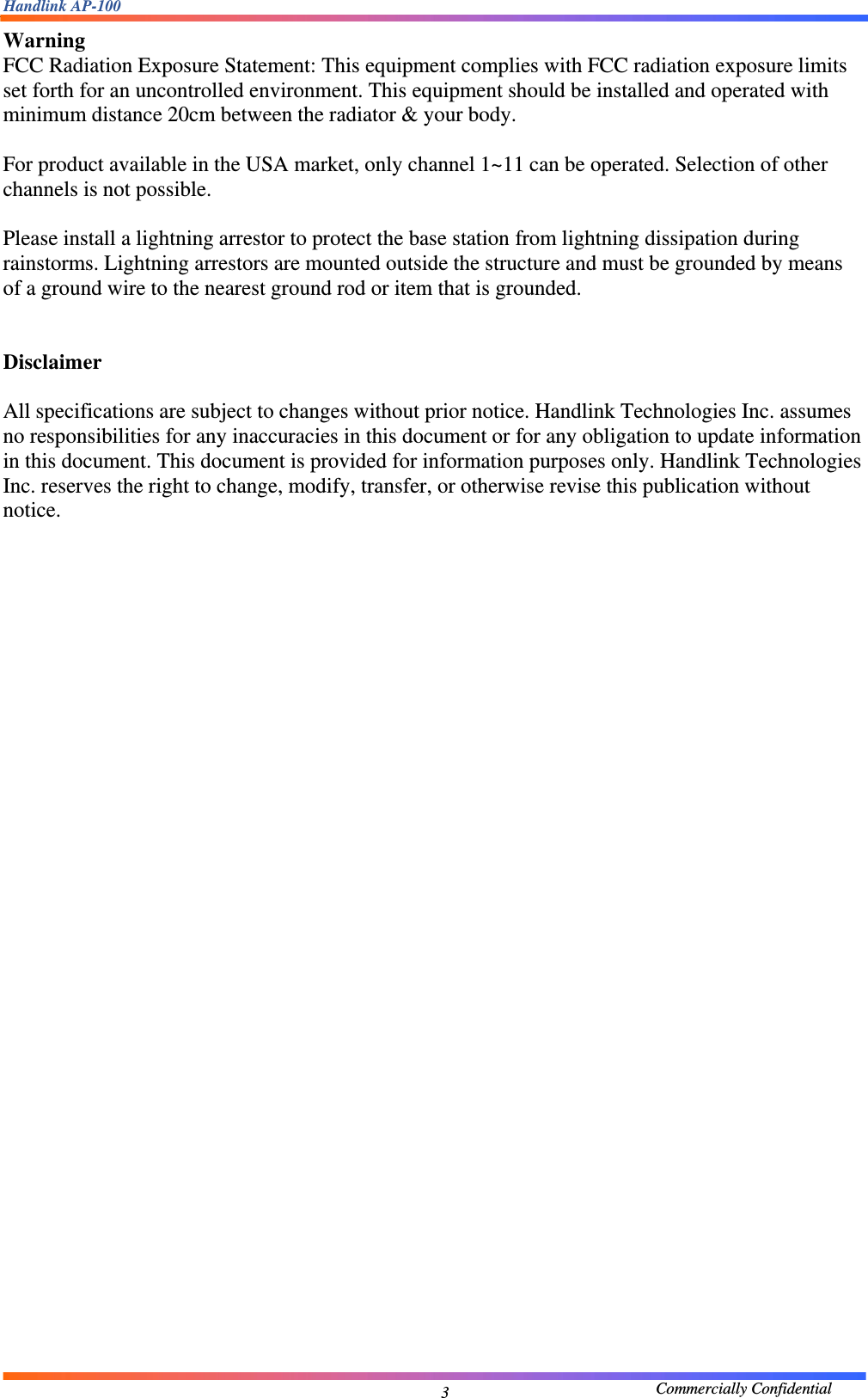 Handlink AP-100                                             Commercially Confidential 3Warning  FCC Radiation Exposure Statement: This equipment complies with FCC radiation exposure limits set forth for an uncontrolled environment. This equipment should be installed and operated with minimum distance 20cm between the radiator &amp; your body.    For product available in the USA market, only channel 1~11 can be operated. Selection of other channels is not possible.  Please install a lightning arrestor to protect the base station from lightning dissipation during rainstorms. Lightning arrestors are mounted outside the structure and must be grounded by means of a ground wire to the nearest ground rod or item that is grounded.   Disclaimer  All specifications are subject to changes without prior notice. Handlink Technologies Inc. assumes no responsibilities for any inaccuracies in this document or for any obligation to update information in this document. This document is provided for information purposes only. Handlink Technologies Inc. reserves the right to change, modify, transfer, or otherwise revise this publication without notice.                          