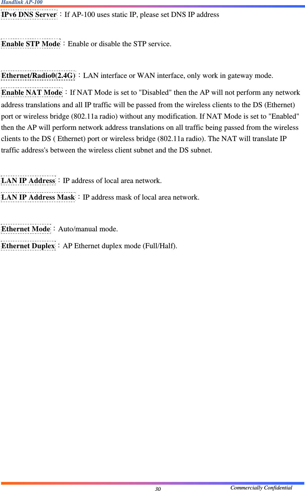 Handlink AP-100                                             Commercially Confidential 30IPv6 DNS Server：If AP-100 uses static IP, please set DNS IP address  Enable STP Mode：Enable or disable the STP service.  Ethernet/Radio0(2.4G)：LAN interface or WAN interface, only work in gateway mode. Enable NAT Mode：If NAT Mode is set to &quot;Disabled&quot; then the AP will not perform any network address translations and all IP traffic will be passed from the wireless clients to the DS (Ethernet) port or wireless bridge (802.11a radio) without any modification. If NAT Mode is set to &quot;Enabled&quot; then the AP will perform network address translations on all traffic being passed from the wireless clients to the DS ( Ethernet) port or wireless bridge (802.11a radio). The NAT will translate IP traffic address&apos;s between the wireless client subnet and the DS subnet.  LAN IP Address：IP address of local area network. LAN IP Address Mask：IP address mask of local area network.  Ethernet Mode：Auto/manual mode. Ethernet Duplex：AP Ethernet duplex mode (Full/Half).               
