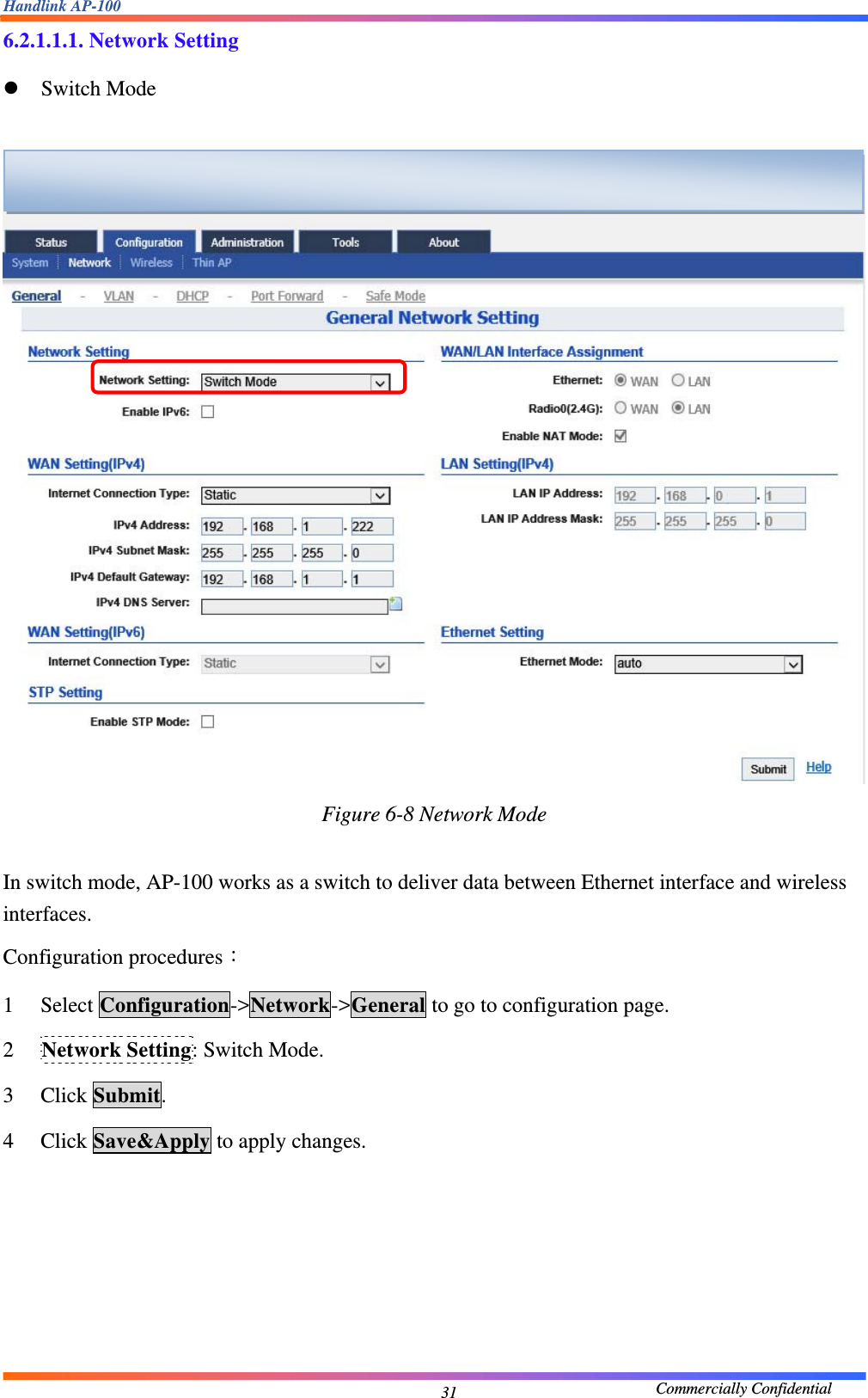 Handlink AP-100                                             Commercially Confidential 316.2.1.1.1. Network Setting z Switch Mode   Figure 6-8 Network Mode  In switch mode, AP-100 works as a switch to deliver data between Ethernet interface and wireless interfaces. Configuration procedures： 1 Select Configuration-&gt;Network-&gt;General to go to configuration page. 2 Network Setting: Switch Mode. 3 Click Submit. 4 Click Save&amp;Apply to apply changes.       
