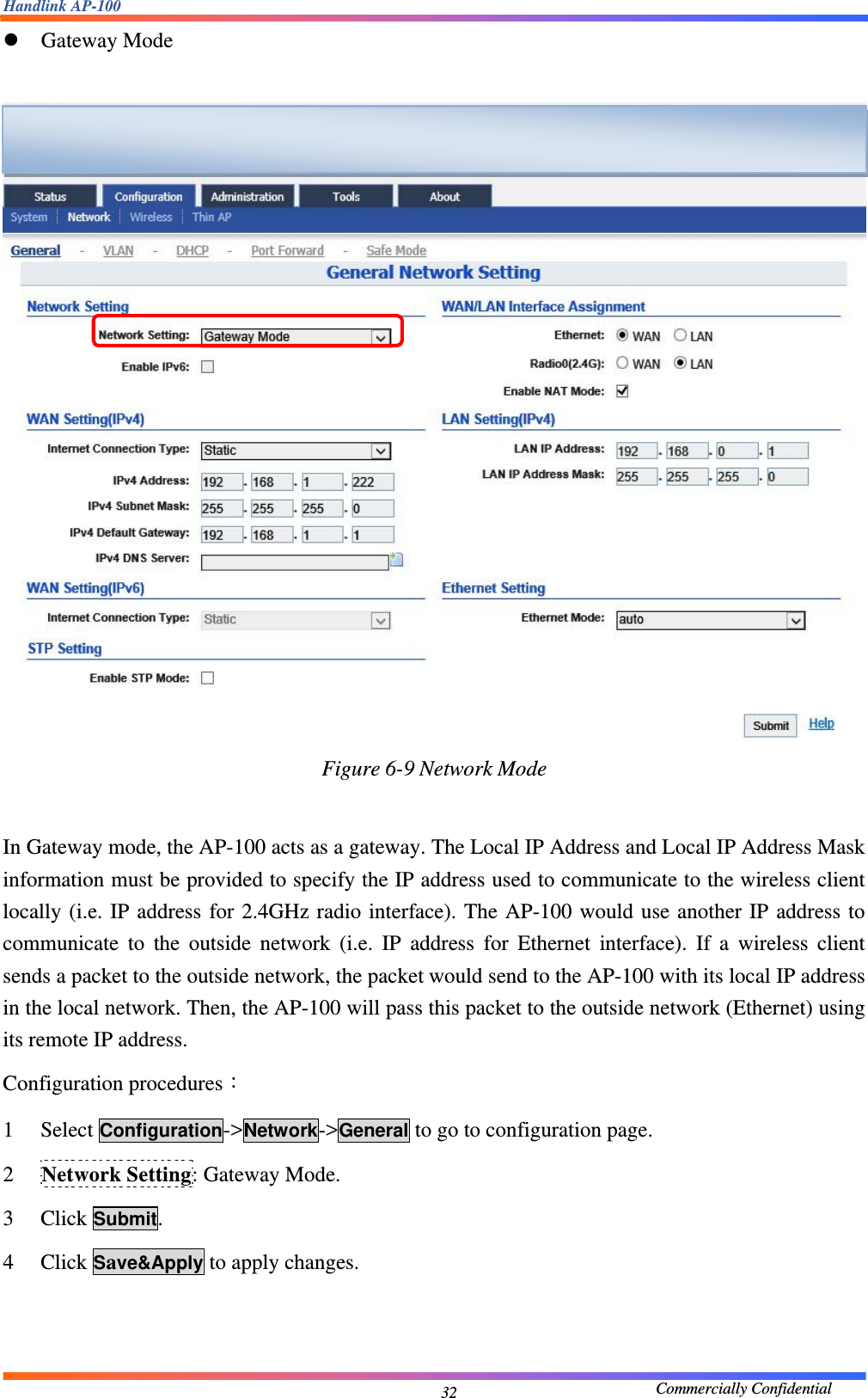 Handlink AP-100                                             Commercially Confidential 32z Gateway Mode   Figure 6-9 Network Mode  In Gateway mode, the AP-100 acts as a gateway. The Local IP Address and Local IP Address Mask information must be provided to specify the IP address used to communicate to the wireless client locally (i.e. IP address for 2.4GHz radio interface). The AP-100 would use another IP address to communicate to the outside network (i.e. IP address for Ethernet interface). If a wireless client sends a packet to the outside network, the packet would send to the AP-100 with its local IP address in the local network. Then, the AP-100 will pass this packet to the outside network (Ethernet) using its remote IP address. Configuration procedures： 1 Select Configuration-&gt;Network-&gt;General to go to configuration page. 2 Network Setting: Gateway Mode. 3 Click Submit. 4 Click Save&amp;Apply to apply changes.   