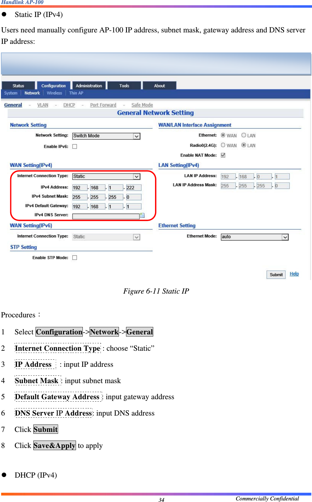 Handlink AP-100                                             Commercially Confidential 34z Static IP (IPv4) Users need manually configure AP-100 IP address, subnet mask, gateway address and DNS server IP address:   Figure 6-11 Static IP  Procedures： 1 Select Configuration-&gt;Network-&gt;General 2 Internet Connection Type : choose “Static” 3 IP Address    : input IP address 4 Subnet Mask : input subnet mask 5 Default Gateway Address : input gateway address 6 DNS Server IP Address: input DNS address 7 Click Submit 8 Click Save&amp;Apply to apply  z DHCP (IPv4)  