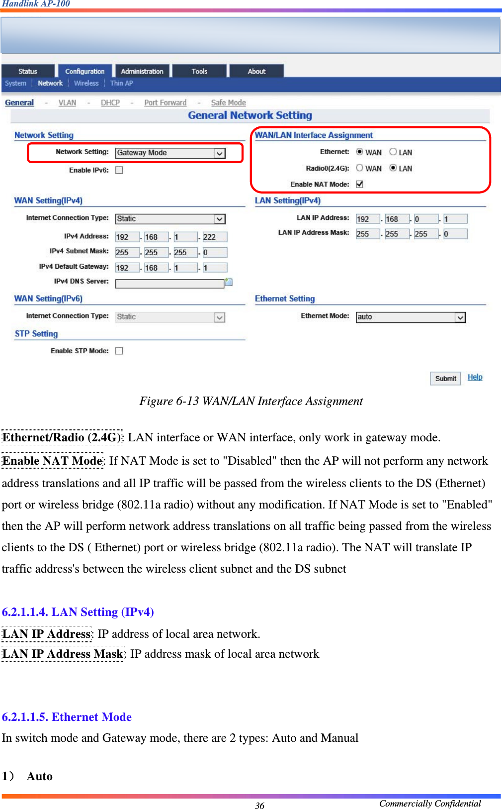 Handlink AP-100                                             Commercially Confidential 36 Figure 6-13 WAN/LAN Interface Assignment  Ethernet/Radio (2.4G): LAN interface or WAN interface, only work in gateway mode.   Enable NAT Mode: If NAT Mode is set to &quot;Disabled&quot; then the AP will not perform any network address translations and all IP traffic will be passed from the wireless clients to the DS (Ethernet) port or wireless bridge (802.11a radio) without any modification. If NAT Mode is set to &quot;Enabled&quot; then the AP will perform network address translations on all traffic being passed from the wireless clients to the DS ( Ethernet) port or wireless bridge (802.11a radio). The NAT will translate IP traffic address&apos;s between the wireless client subnet and the DS subnet  6.2.1.1.4. LAN Setting (IPv4) LAN IP Address: IP address of local area network. LAN IP Address Mask: IP address mask of local area network   6.2.1.1.5. Ethernet Mode In switch mode and Gateway mode, there are 2 types: Auto and Manual  1） Auto  