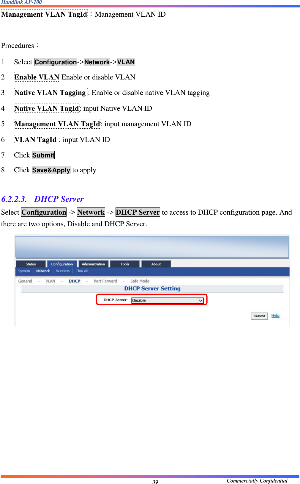 Handlink AP-100                                             Commercially Confidential 39Management VLAN TagId：Management VLAN ID  Procedures： 1 Select Configuration-&gt;Network-&gt;VLAN  2 Enable VLAN Enable or disable VLAN 3 Native VLAN Tagging : Enable or disable native VLAN tagging 4 Native VLAN TagId: input Native VLAN ID 5 Management VLAN TagId: input management VLAN ID 6 VLAN TagId : input VLAN ID 7 Click Submit 8 Click Save&amp;Apply to apply  6.2.2.3.  DHCP Server Select Configuration -&gt; Network -&gt; DHCP Server to access to DHCP configuration page. And there are two options, Disable and DHCP Server.      