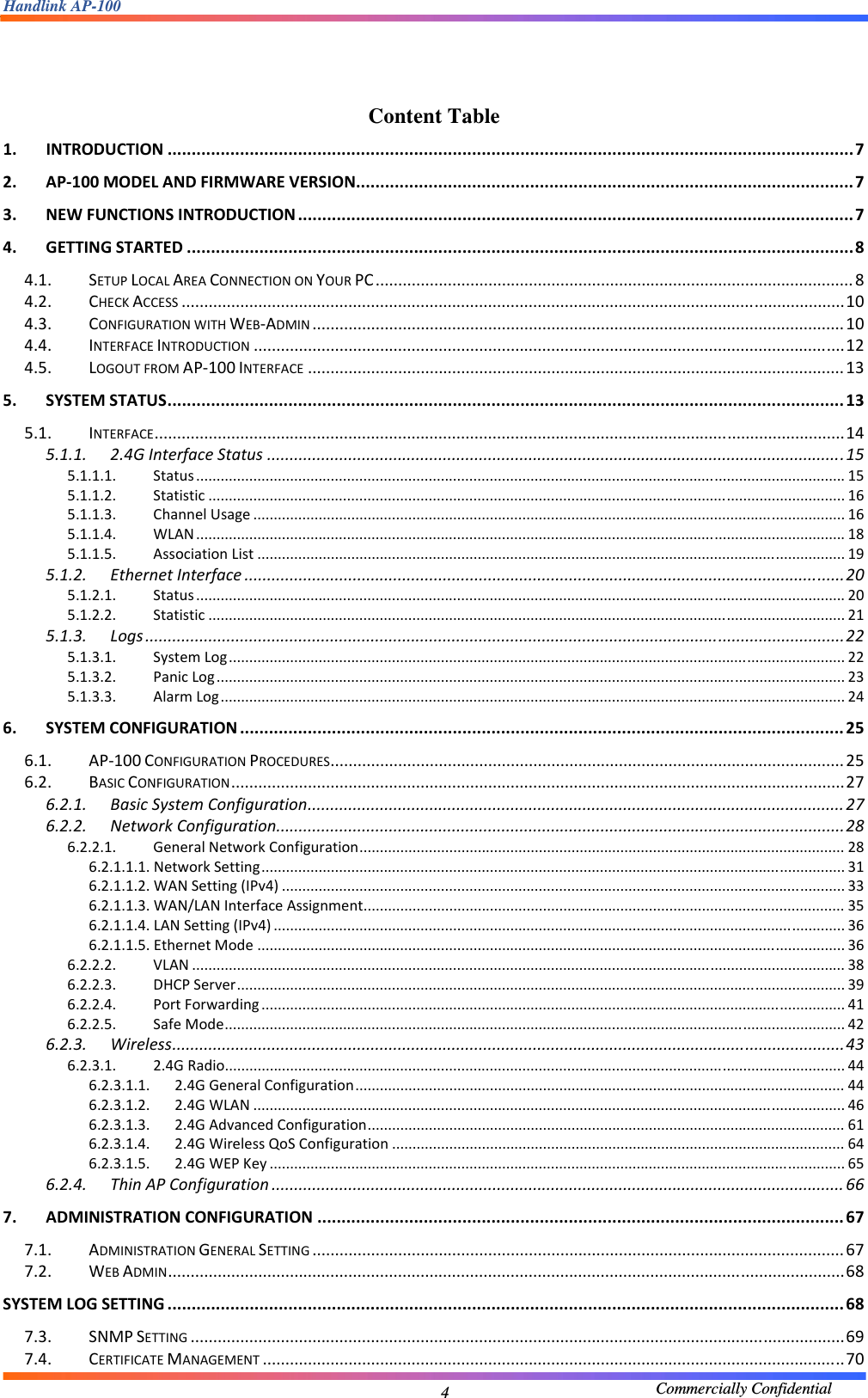 Handlink AP-100                                             Commercially Confidential 4  Content Table 1.INTRODUCTION..............................................................................................................................................72.AP‐100MODELANDFIRMWAREVERSION.......................................................................................................73.NEWFUNCTIONSINTRODUCTION...................................................................................................................74.GETTINGSTARTED..........................................................................................................................................84.1.SETUPLOCALAREACONNECTIONONYOURPC..........................................................................................................84.2.CHECKACCESS...................................................................................................................................................104.3.CONFIGURATIONWITHWEB‐ADMIN......................................................................................................................104.4.INTERFACEINTRODUCTION...................................................................................................................................124.5.LOGOUTFROMAP‐100INTERFACE.......................................................................................................................135.SYSTEMSTATUS............................................................................................................................................135.1.INTERFACE.........................................................................................................................................................145.1.1.2.4GInterfaceStatus................................................................................................................................155.1.1.1.Status...............................................................................................................................................................155.1.1.2.Statistic............................................................................................................................................................165.1.1.3.ChannelUsage.................................................................................................................................................165.1.1.4.WLAN...............................................................................................................................................................185.1.1.5.AssociationList................................................................................................................................................195.1.2.EthernetInterface.....................................................................................................................................205.1.2.1.Status...............................................................................................................................................................205.1.2.2.Statistic............................................................................................................................................................215.1.3.Logs...........................................................................................................................................................225.1.3.1.SystemLog.......................................................................................................................................................225.1.3.2.PanicLog..........................................................................................................................................................235.1.3.3.AlarmLog.........................................................................................................................................................246.SYSTEMCONFIGURATION.............................................................................................................................256.1.AP‐100CONFIGURATIONPROCEDURES..................................................................................................................256.2.BASICCONFIGURATION........................................................................................................................................276.2.1.BasicSystemConfiguration.......................................................................................................................276.2.2.NetworkConfiguration..............................................................................................................................286.2.2.1.GeneralNetworkConfiguration.......................................................................................................................286.2.1.1.1.NetworkSetting...............................................................................................................................................316.2.1.1.2.WANSetting(IPv4)..........................................................................................................................................336.2.1.1.3.WAN/LANInterfaceAssignment......................................................................................................................356.2.1.1.4.LANSetting(IPv4)............................................................................................................................................366.2.1.1.5.EthernetMode................................................................................................................................................366.2.2.2.VLAN................................................................................................................................................................386.2.2.3.DHCPServer.....................................................................................................................................................396.2.2.4.PortForwarding...............................................................................................................................................416.2.2.5.SafeMode........................................................................................................................................................426.2.3.Wireless.....................................................................................................................................................436.2.3.1.2.4GRadio........................................................................................................................................................446.2.3.1.1.2.4GGeneralConfiguration........................................................................................................................446.2.3.1.2.2.4GWLAN.................................................................................................................................................466.2.3.1.3.2.4GAdvancedConfiguration.....................................................................................................................616.2.3.1.4.2.4GWirelessQoSConfiguration...............................................................................................................646.2.3.1.5.2.4GWEPKey.............................................................................................................................................656.2.4.ThinAPConfiguration...............................................................................................................................667.ADMINISTRATIONCONFIGURATION.............................................................................................................677.1.ADMINISTRATIONGENERALSETTING......................................................................................................................677.2.WEBADMIN......................................................................................................................................................68SYSTEMLOGSETTING............................................................................................................................................687.3.SNMPSETTING.................................................................................................................................................697.4.CERTIFICATEMANAGEMENT.................................................................................................................................70