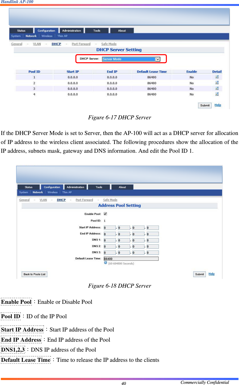 Handlink AP-100                                             Commercially Confidential 40 Figure 6-17 DHCP Server  If the DHCP Server Mode is set to Server, then the AP-100 will act as a DHCP server for allocation of IP address to the wireless client associated. The following procedures show the allocation of the IP address, subnets mask, gateway and DNS information. And edit the Pool ID 1.   Figure 6-18 DHCP Server  Enable Pool：Enable or Disable Pool Pool ID：ID of the IP Pool Start IP Address：Start IP address of the Pool End IP Address：End IP address of the Pool DNS1,2,3：DNS IP address of the Pool Default Lease Time：Time to release the IP address to the clients    