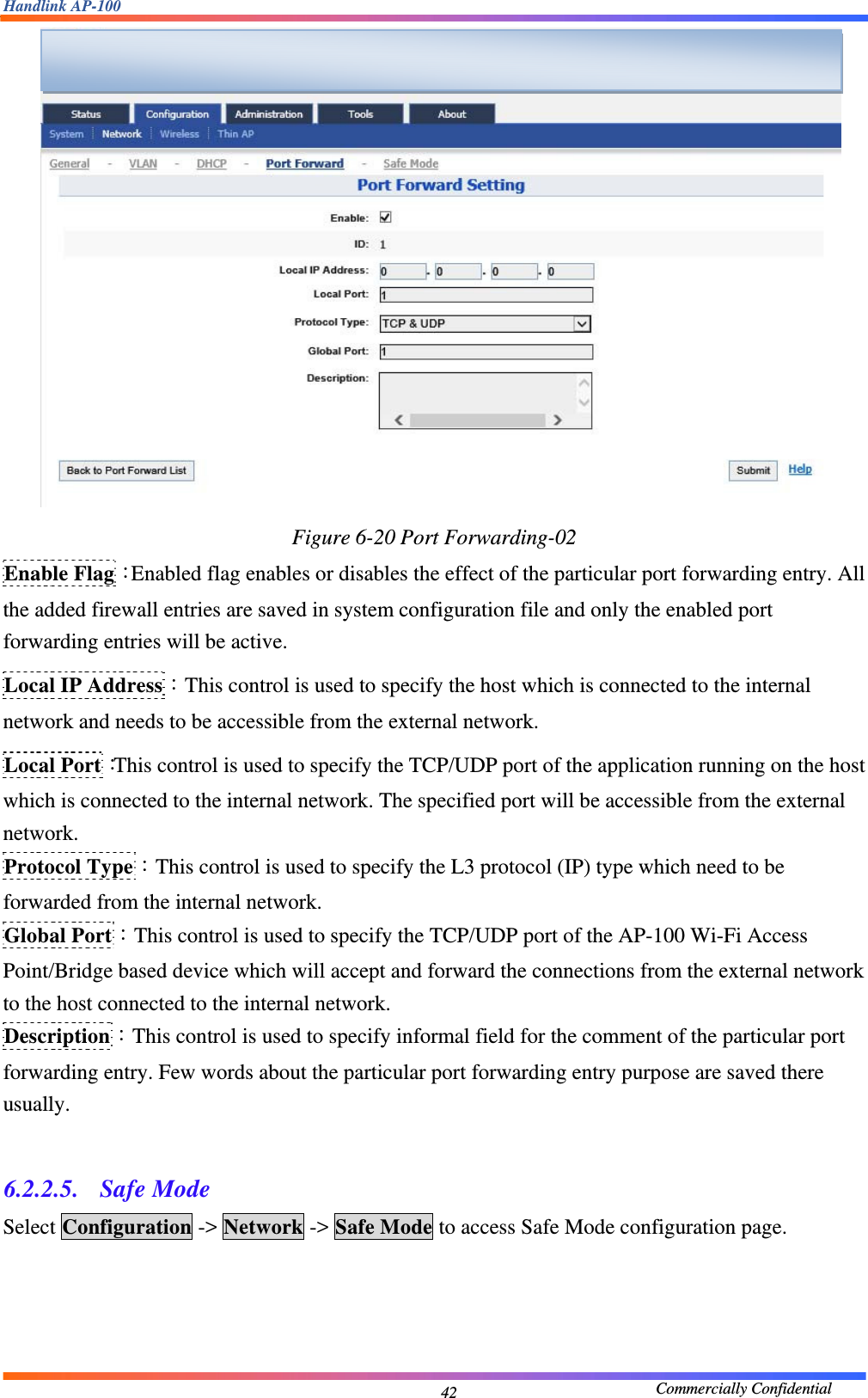 Handlink AP-100                                             Commercially Confidential 42 Figure 6-20 Port Forwarding-02 Enable Flag：Enabled flag enables or disables the effect of the particular port forwarding entry. All the added firewall entries are saved in system configuration file and only the enabled port forwarding entries will be active. Local IP Address：This control is used to specify the host which is connected to the internal network and needs to be accessible from the external network. Local Port：This control is used to specify the TCP/UDP port of the application running on the host which is connected to the internal network. The specified port will be accessible from the external network. Protocol Type：This control is used to specify the L3 protocol (IP) type which need to be forwarded from the internal network. Global Port：This control is used to specify the TCP/UDP port of the AP-100 Wi-Fi Access Point/Bridge based device which will accept and forward the connections from the external network to the host connected to the internal network. Description：This control is used to specify informal field for the comment of the particular port forwarding entry. Few words about the particular port forwarding entry purpose are saved there usually.  6.2.2.5.  Safe Mode Select Configuration -&gt; Network -&gt; Safe Mode to access Safe Mode configuration page.   