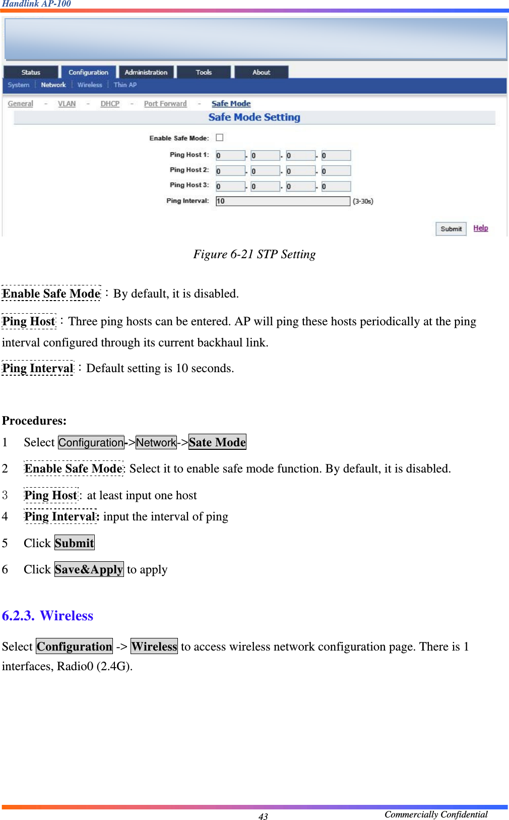 Handlink AP-100                                             Commercially Confidential 43 Figure 6-21 STP Setting  Enable Safe Mode：By default, it is disabled. Ping Host：Three ping hosts can be entered. AP will ping these hosts periodically at the ping interval configured through its current backhaul link. Ping Interval：Default setting is 10 seconds.  Procedures: 1 Select Configuration-&gt;Network-&gt;Sate Mode 2 Enable Safe Mode: Select it to enable safe mode function. By default, it is disabled. 3 Ping Host: at least input one host 4 Ping Interval: input the interval of ping 5 Click Submit 6 Click Save&amp;Apply to apply  6.2.3. Wireless Select Configuration -&gt; Wireless to access wireless network configuration page. There is 1 interfaces, Radio0 (2.4G).    