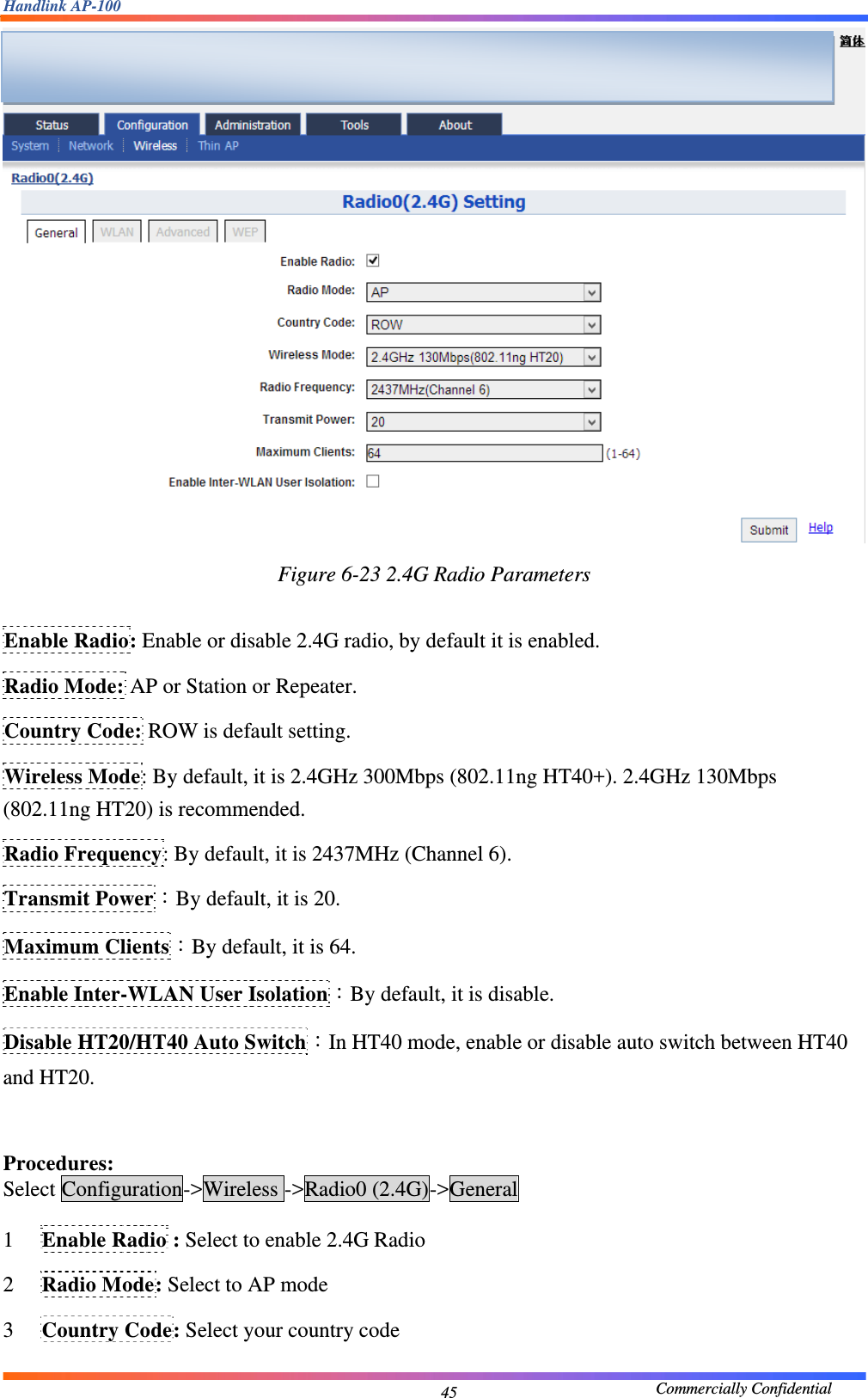 Handlink AP-100                                             Commercially Confidential 45 Figure 6-23 2.4G Radio Parameters  Enable Radio: Enable or disable 2.4G radio, by default it is enabled. Radio Mode: AP or Station or Repeater. Country Code: ROW is default setting. Wireless Mode: By default, it is 2.4GHz 300Mbps (802.11ng HT40+). 2.4GHz 130Mbps (802.11ng HT20) is recommended. Radio Frequency: By default, it is 2437MHz (Channel 6). Transmit Power：By default, it is 20. Maximum Clients：By default, it is 64. Enable Inter-WLAN User Isolation：By default, it is disable. Disable HT20/HT40 Auto Switch：In HT40 mode, enable or disable auto switch between HT40 and HT20.  Procedures: Select Configuration-&gt;Wireless -&gt;Radio0 (2.4G)-&gt;General 1 Enable Radio : Select to enable 2.4G Radio 2 Radio Mode: Select to AP mode 3 Country Code: Select your country code  