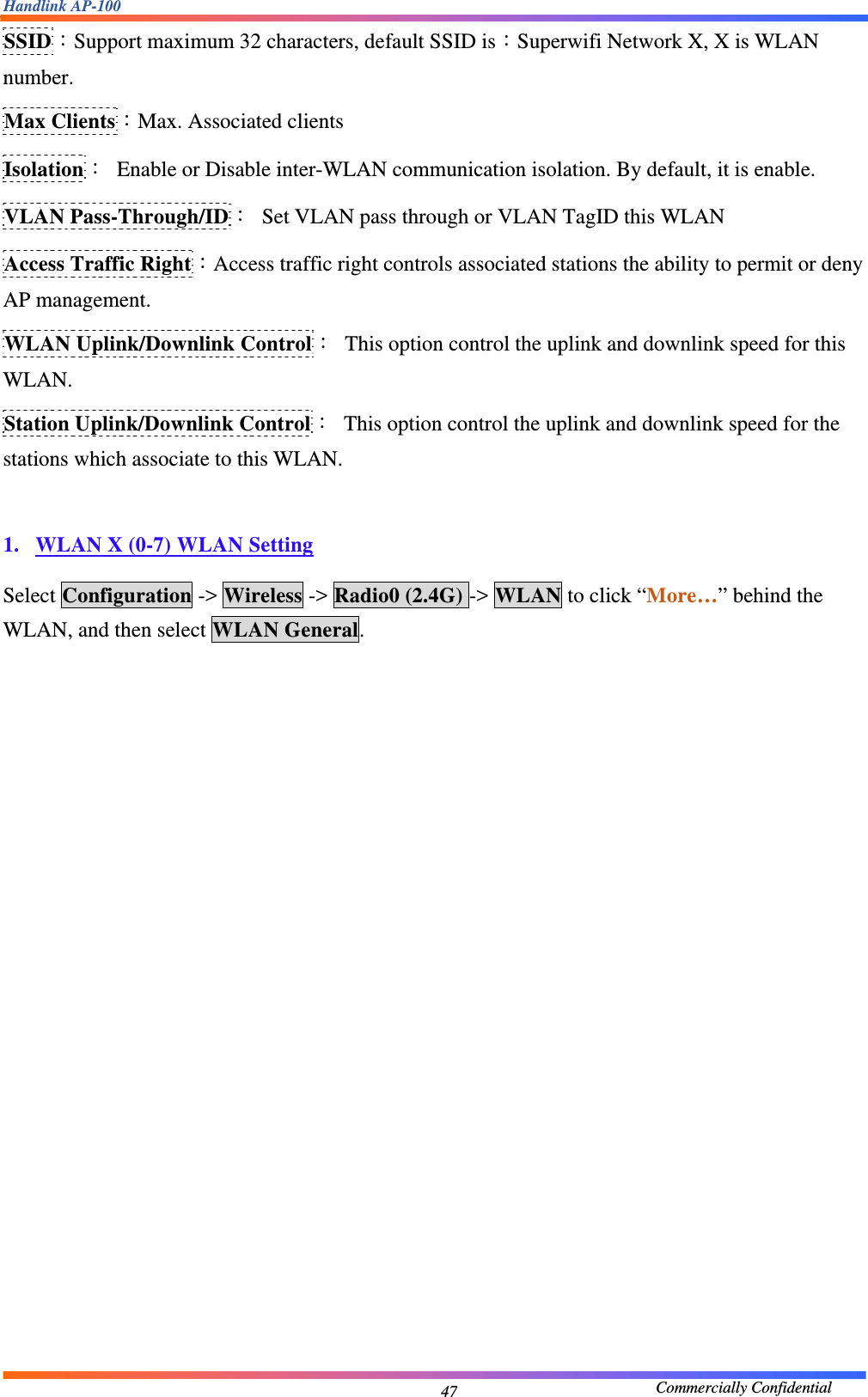 Handlink AP-100                                             Commercially Confidential 47SSID：Support maximum 32 characters, default SSID is：Superwifi Network X, X is WLAN number. Max Clients：Max. Associated clients Isolation：  Enable or Disable inter-WLAN communication isolation. By default, it is enable. VLAN Pass-Through/ID：  Set VLAN pass through or VLAN TagID this WLAN Access Traffic Right：Access traffic right controls associated stations the ability to permit or deny AP management. WLAN Uplink/Downlink Control：  This option control the uplink and downlink speed for this WLAN. Station Uplink/Downlink Control：  This option control the uplink and downlink speed for the stations which associate to this WLAN.  1. WLAN X (0-7) WLAN Setting  Select Configuration -&gt; Wireless -&gt; Radio0 (2.4G) -&gt; WLAN to click “More…” behind the WLAN, and then select WLAN General.  