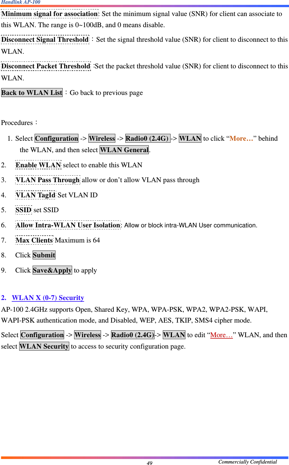 Handlink AP-100                                             Commercially Confidential 49Minimum signal for association: Set the minimum signal value (SNR) for client can associate to this WLAN. The range is 0~100dB, and 0 means disable. Disconnect Signal Threshold：Set the signal threshold value (SNR) for client to disconnect to this WLAN. Disconnect Packet Threshold：Set the packet threshold value (SNR) for client to disconnect to this WLAN. Back to WLAN List：Go back to previous page  Procedures： 1. Select Configuration -&gt; Wireless -&gt; Radio0 (2.4G) -&gt; WLAN to click “More…” behind the WLAN, and then select WLAN General. 2. Enable WLAN select to enable this WLAN 3. VLAN Pass Through allow or don’t allow VLAN pass through 4. VLAN TagId Set VLAN ID 5. SSID set SSID 6. Allow Intra-WLAN User Isolation: Allow or block intra-WLAN User communication. 7. Max Clients Maximum is 64 8. Click Submit 9. Click Save&amp;Apply to apply  2. WLAN X (0-7) Security AP-100 2.4GHz supports Open, Shared Key, WPA, WPA-PSK, WPA2, WPA2-PSK, WAPI, WAPI-PSK authentication mode, and Disabled, WEP, AES, TKIP, SMS4 cipher mode. Select Configuration -&gt; Wireless -&gt; Radio0 (2.4G)-&gt; WLAN to edit “More…” WLAN, and then select WLAN Security to access to security configuration page. 