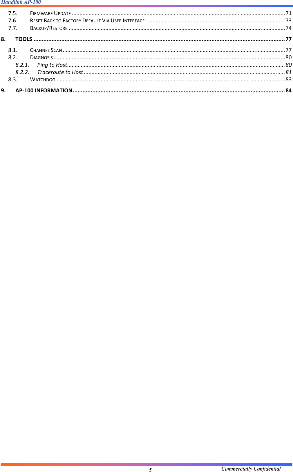 Handlink AP-100                                             Commercially Confidential 57.5.FIRMWAREUPDATE............................................................................................................................................717.6.RESETBACKTOFACTORYDEFAULTVIAUSERINTERFACE............................................................................................737.7.BACKUP/RESTORE..............................................................................................................................................748.TOOLS..........................................................................................................................................................778.1.CHANNELSCAN..................................................................................................................................................778.2.DIAGNOSIS........................................................................................................................................................808.2.1.PingtoHost...............................................................................................................................................808.2.2.TraceroutetoHost....................................................................................................................................818.3.WATCHDOG......................................................................................................................................................839.AP‐100INFORMATION..................................................................................................................................84                                  