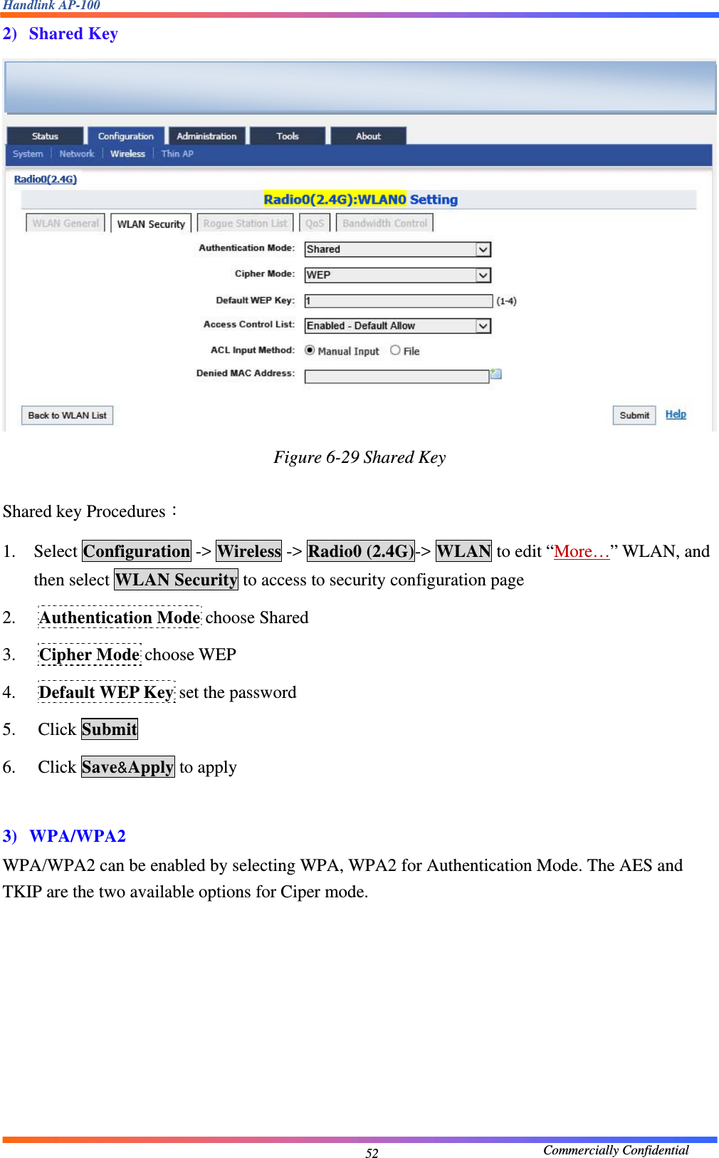 Handlink AP-100                                             Commercially Confidential 522) Shared Key  Figure 6-29 Shared Key   Shared key Procedures： 1. Select Configuration -&gt; Wireless -&gt; Radio0 (2.4G)-&gt; WLAN to edit “More…” WLAN, and then select WLAN Security to access to security configuration page 2. Authentication Mode choose Shared 3. Cipher Mode choose WEP 4. Default WEP Key set the password 5. Click Submit 6. Click Save&amp;Apply to apply  3) WPA/WPA2 WPA/WPA2 can be enabled by selecting WPA, WPA2 for Authentication Mode. The AES and TKIP are the two available options for Ciper mode.   