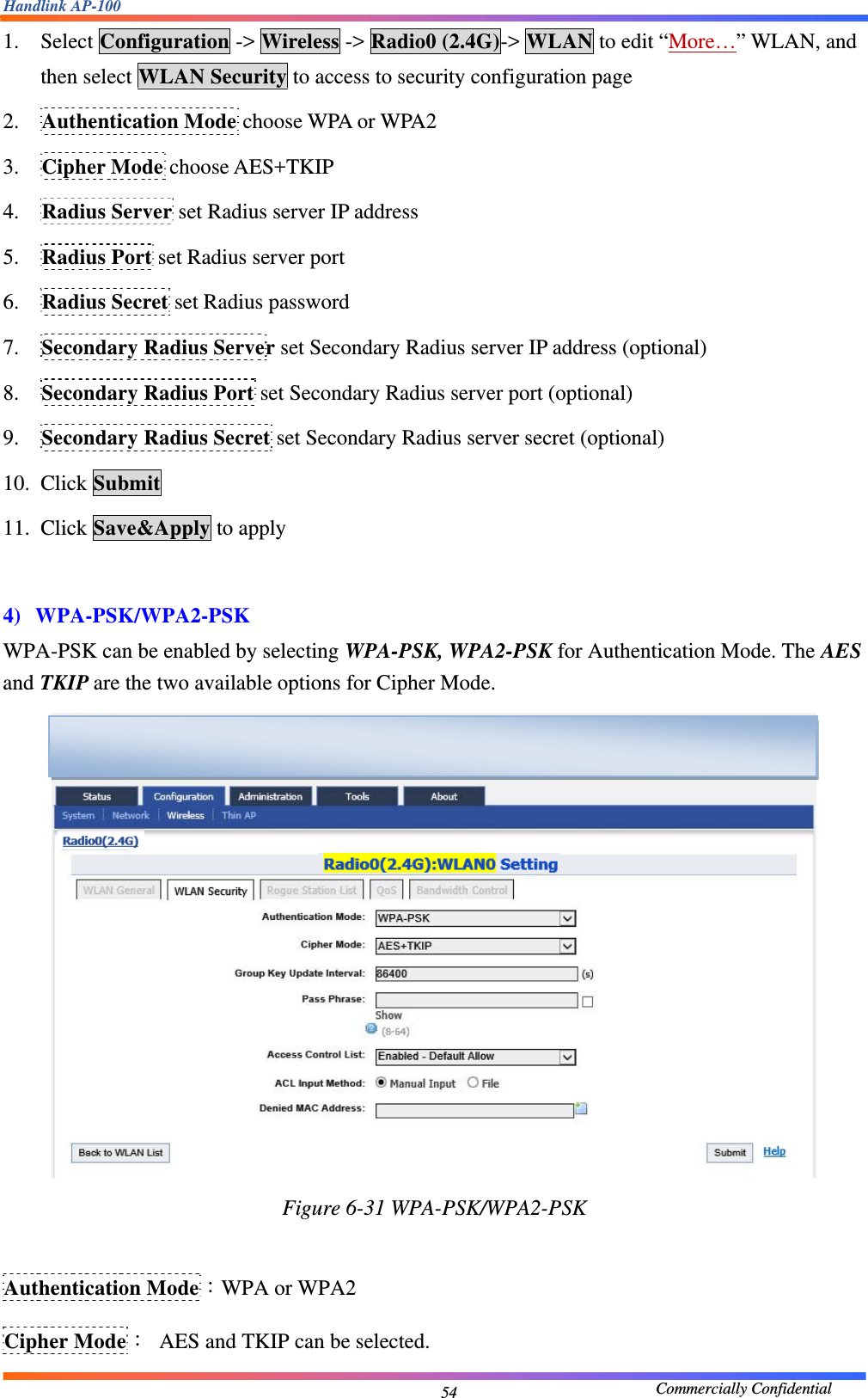 Handlink AP-100                                             Commercially Confidential 541. Select Configuration -&gt; Wireless -&gt; Radio0 (2.4G)-&gt; WLAN to edit “More…” WLAN, and then select WLAN Security to access to security configuration page 2. Authentication Mode choose WPA or WPA2 3. Cipher Mode choose AES+TKIP 4. Radius Server set Radius server IP address 5. Radius Port set Radius server port 6. Radius Secret set Radius password 7. Secondary Radius Server set Secondary Radius server IP address (optional) 8. Secondary Radius Port set Secondary Radius server port (optional) 9. Secondary Radius Secret set Secondary Radius server secret (optional) 10. Click Submit 11. Click Save&amp;Apply to apply  4) WPA-PSK/WPA2-PSK WPA-PSK can be enabled by selecting WPA-PSK, WPA2-PSK for Authentication Mode. The AES and TKIP are the two available options for Cipher Mode.  Figure 6-31 WPA-PSK/WPA2-PSK  Authentication Mode：WPA or WPA2 Cipher Mode：  AES and TKIP can be selected.  