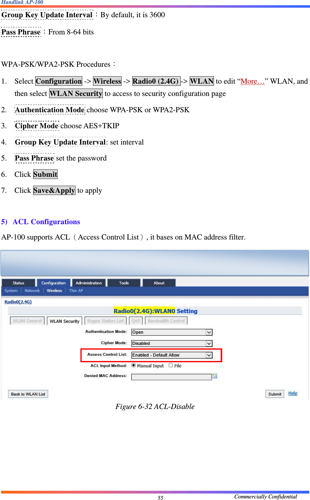 Handlink AP-100                                             Commercially Confidential 55Group Key Update Interval：By default, it is 3600 Pass Phrase：From 8-64 bits  WPA-PSK/WPA2-PSK Procedures： 1. Select Configuration -&gt; Wireless -&gt; Radio0 (2.4G) -&gt; WLAN to edit “More…” WLAN, and then select WLAN Security to access to security configuration page 2. Authentication Mode choose WPA-PSK or WPA2-PSK 3. Cipher Mode choose AES+TKIP 4. Group Key Update Interval: set interval 5. Pass Phrase set the password 6. Click Submit 7. Click Save&amp;Apply to apply  5) ACL Configurations AP-100 supports ACL（Access Control List）, it bases on MAC address filter.  Figure 6-32 ACL-Disable  