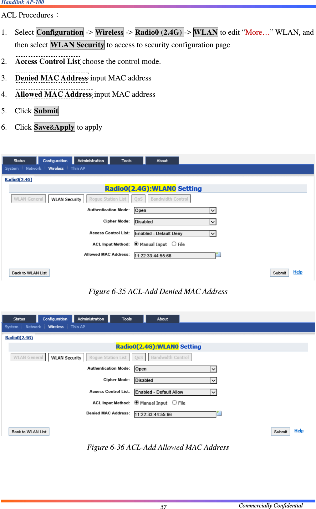 Handlink AP-100                                             Commercially Confidential 57ACL Procedures： 1. Select Configuration -&gt; Wireless -&gt; Radio0 (2.4G) -&gt; WLAN to edit “More…” WLAN, and then select WLAN Security to access to security configuration page 2. Access Control List choose the control mode. 3. Denied MAC Address input MAC address 4. Allowed MAC Address input MAC address 5. Click Submit 6. Click Save&amp;Apply to apply   Figure 6-35 ACL-Add Denied MAC Address   Figure 6-36 ACL-Add Allowed MAC Address     