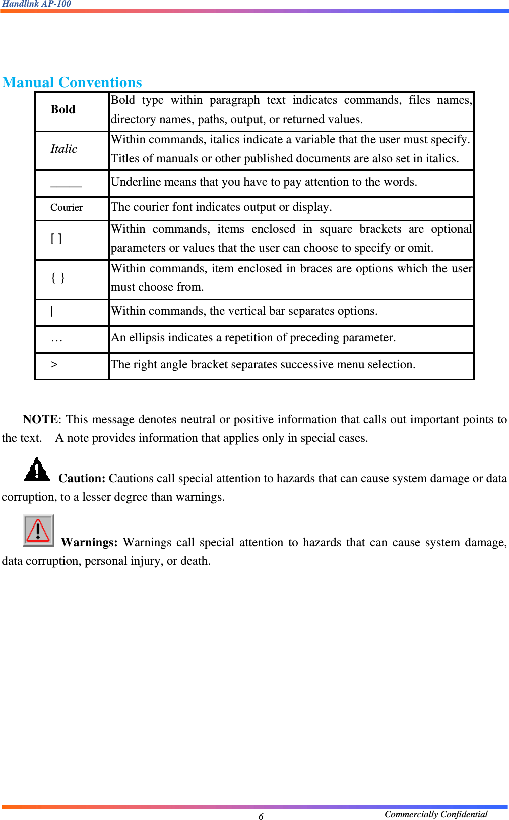 Handlink AP-100                                             Commercially Confidential 6   Manual Conventions   Bold  Bold type within paragraph text indicates commands, files names, directory names, paths, output, or returned values.     Italic  Within commands, italics indicate a variable that the user must specify.Titles of manuals or other published documents are also set in italics.   _____  Underline means that you have to pay attention to the words.     Courier  The courier font indicates output or display.     [ ]  Within commands, items enclosed in square brackets are optional parameters or values that the user can choose to specify or omit.     { }  Within commands, item enclosed in braces are options which the user must choose from. |  Within commands, the vertical bar separates options.     …  An ellipsis indicates a repetition of preceding parameter.     &gt;  The right angle bracket separates successive menu selection.      NOTE: This message denotes neutral or positive information that calls out important points to the text.    A note provides information that applies only in special cases.      Caution: Cautions call special attention to hazards that can cause system damage or data corruption, to a lesser degree than warnings.      Warnings: Warnings call special attention to hazards that can cause system damage, data corruption, personal injury, or death.                 