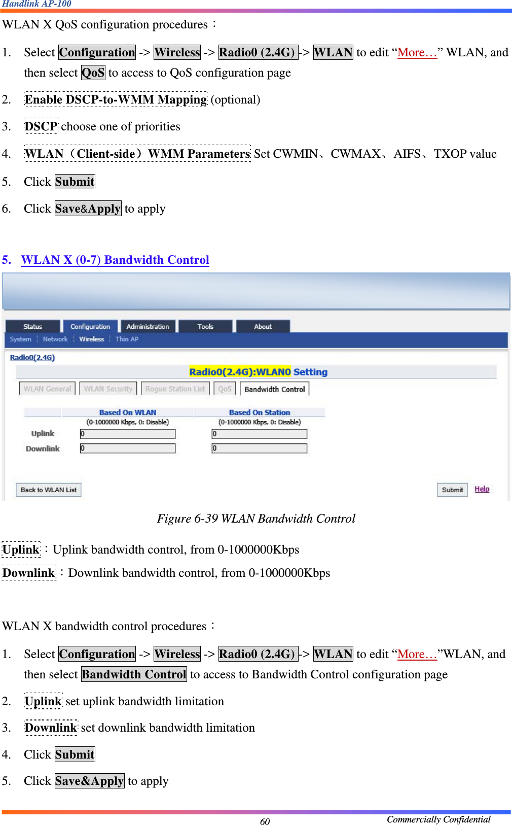 Handlink AP-100                                             Commercially Confidential 60WLAN X QoS configuration procedures： 1. Select Configuration -&gt; Wireless -&gt; Radio0 (2.4G) -&gt; WLAN to edit “More…” WLAN, and then select QoS to access to QoS configuration page 2. Enable DSCP-to-WMM Mapping (optional) 3. DSCP choose one of priorities 4. WLAN（Client-side）WMM Parameters Set CWMIN、CWMAX、AIFS、TXOP value 5. Click Submit 6. Click Save&amp;Apply to apply  5. WLAN X (0-7) Bandwidth Control  Figure 6-39 WLAN Bandwidth Control  Uplink：Uplink bandwidth control, from 0-1000000Kbps Downlink：Downlink bandwidth control, from 0-1000000Kbps  WLAN X bandwidth control procedures： 1. Select Configuration -&gt; Wireless -&gt; Radio0 (2.4G) -&gt; WLAN to edit “More…”WLAN, and then select Bandwidth Control to access to Bandwidth Control configuration page 2. Uplink set uplink bandwidth limitation 3. Downlink set downlink bandwidth limitation 4. Click Submit 5. Click Save&amp;Apply to apply  