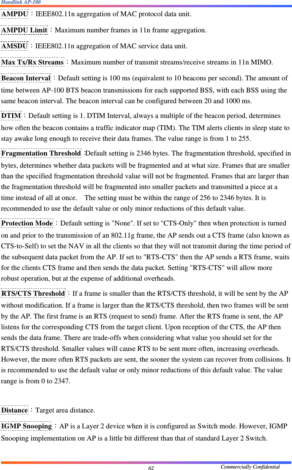 Handlink AP-100                                             Commercially Confidential 62AMPDU：IEEE802.11n aggregation of MAC protocol data unit. AMPDU Limit：Maximum number frames in 11n frame aggregation. AMSDU：IEEE802.11n aggregation of MAC service data unit. Max Tx/Rx Streams：Maximum number of transmit streams/receive streams in 11n MIMO. Beacon Interval：Default setting is 100 ms (equivalent to 10 beacons per second). The amount of time between AP-100 BTS beacon transmissions for each supported BSS, with each BSS using the same beacon interval. The beacon interval can be configured between 20 and 1000 ms. DTIM：Default setting is 1. DTIM Interval, always a multiple of the beacon period, determines how often the beacon contains a traffic indicator map (TIM). The TIM alerts clients in sleep state to stay awake long enough to receive their data frames. The value range is from 1 to 255. Fragmentation Threshold：Default setting is 2346 bytes. The fragmentation threshold, specified in bytes, determines whether data packets will be fragmented and at what size. Frames that are smaller than the specified fragmentation threshold value will not be fragmented. Frames that are larger than the fragmentation threshold will be fragmented into smaller packets and transmitted a piece at a time instead of all at once.    The setting must be within the range of 256 to 2346 bytes. It is recommended to use the default value or only minor reductions of this default value. Protection Mode：Default setting is &quot;None&quot;. If set to &quot;CTS-Only&quot; then when protection is turned on and prior to the transmission of an 802.11g frame, the AP sends out a CTS frame (also known as CTS-to-Self) to set the NAV in all the clients so that they will not transmit during the time period of the subsequent data packet from the AP. If set to &quot;RTS-CTS&quot; then the AP sends a RTS frame, waits for the clients CTS frame and then sends the data packet. Setting &quot;RTS-CTS&quot; will allow more robust operation, but at the expense of additional overheads. RTS/CTS Threshold：If a frame is smaller than the RTS/CTS threshold, it will be sent by the AP without modification. If a frame is larger than the RTS/CTS threshold, then two frames will be sent by the AP. The first frame is an RTS (request to send) frame. After the RTS frame is sent, the AP listens for the corresponding CTS from the target client. Upon reception of the CTS, the AP then sends the data frame. There are trade-offs when considering what value you should set for the RTS/CTS threshold. Smaller values will cause RTS to be sent more often, increasing overheads. However, the more often RTS packets are sent, the sooner the system can recover from collisions. It is recommended to use the default value or only minor reductions of this default value. The value range is from 0 to 2347.  Distance：Target area distance.     IGMP Snooping：AP is a Layer 2 device when it is configured as Switch mode. However, IGMP Snooping implementation on AP is a little bit different than that of standard Layer 2 Switch.    