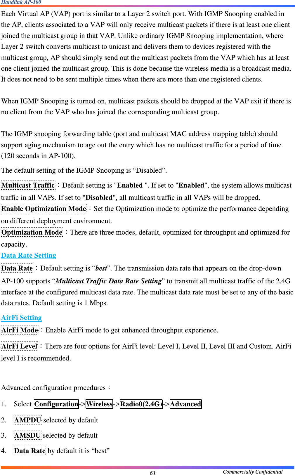 Handlink AP-100                                             Commercially Confidential 63Each Virtual AP (VAP) port is similar to a Layer 2 switch port. With IGMP Snooping enabled in the AP, clients associated to a VAP will only receive multicast packets if there is at least one client joined the multicast group in that VAP. Unlike ordinary IGMP Snooping implementation, where Layer 2 switch converts multicast to unicast and delivers them to devices registered with the multicast group, AP should simply send out the multicast packets from the VAP which has at least one client joined the multicast group. This is done because the wireless media is a broadcast media. It does not need to be sent multiple times when there are more than one registered clients.  When IGMP Snooping is turned on, multicast packets should be dropped at the VAP exit if there is no client from the VAP who has joined the corresponding multicast group.  The IGMP snooping forwarding table (port and multicast MAC address mapping table) should support aging mechanism to age out the entry which has no multicast traffic for a period of time (120 seconds in AP-100). The default setting of the IGMP Snooping is “Disabled”. Multicast Traffic：Default setting is &quot;Enabled &quot;. If set to &quot;Enabled&quot;, the system allows multicast traffic in all VAPs. If set to &quot;Disabled&quot;, all multicast traffic in all VAPs will be dropped. Enable Optimization Mode：Set the Optimization mode to optimize the performance depending on different deployment environment. Optimization Mode：There are three modes, default, optimized for throughput and optimized for capacity. Data Rate Setting Data Rate：Default setting is “best”. The transmission data rate that appears on the drop-down AP-100 supports “Multicast Traffic Data Rate Setting” to transmit all multicast traffic of the 2.4G interface at the configured multicast data rate. The multicast data rate must be set to any of the basic data rates. Default setting is 1 Mbps.   AirFi Setting AirFi Mode：Enable AirFi mode to get enhanced throughput experience. AirFi Level：There are four options for AirFi level: Level I, Level II, Level III and Custom. AirFi level I is recommended.  Advanced configuration procedures： 1. Select Configuration-&gt;Wireless-&gt;Radio0(2.4G)-&gt;Advanced 2. AMPDU selected by default 3. AMSDU selected by default 4. Data Rate by default it is “best” 