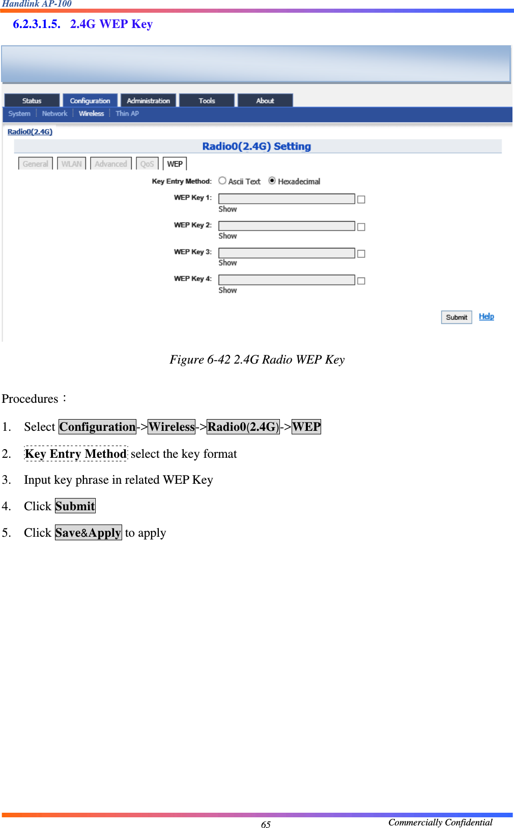 Handlink AP-100                                             Commercially Confidential 656.2.3.1.5. 2.4G WEP Key  Figure 6-42 2.4G Radio WEP Key  Procedures： 1. Select Configuration-&gt;Wireless-&gt;Radio0(2.4G)-&gt;WEP 2. Key Entry Method select the key format 3. Input key phrase in related WEP Key 4. Click Submit 5. Click Save&amp;Apply to apply     