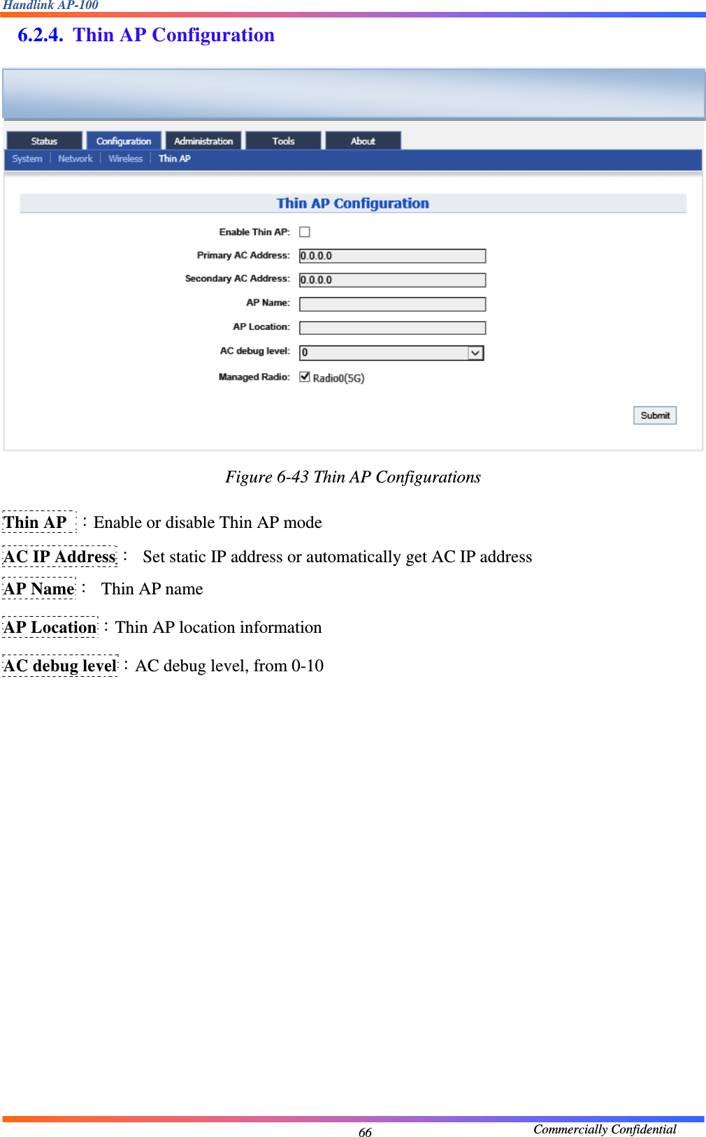 Handlink AP-100                                             Commercially Confidential 666.2.4. Thin AP Configuration  Figure 6-43 Thin AP Configurations  Thin AP  ：Enable or disable Thin AP mode AC IP Address：  Set static IP address or automatically get AC IP address AP Name：  Thin AP name AP Location：Thin AP location information AC debug level：AC debug level, from 0-10                