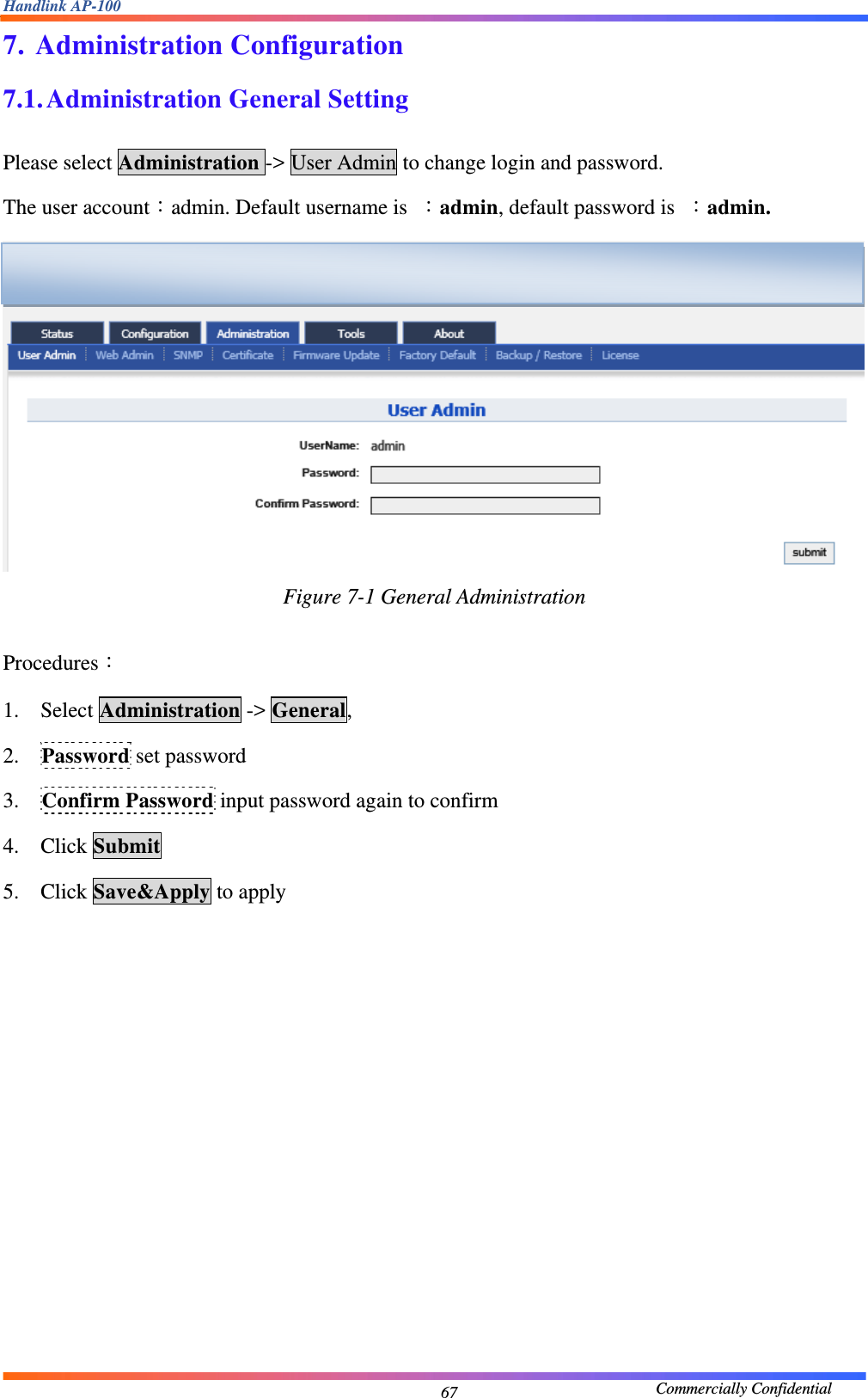 Handlink AP-100                                             Commercially Confidential 677. Administration Configuration 7.1. Administration General Setting  Please select Administration -&gt; User Admin to change login and password. The user account：admin. Default username is  ：admin, default password is  ：admin.  Figure 7-1 General Administration  Procedures： 1. Select Administration -&gt; General, 2. Password set password 3. Confirm Password input password again to confirm 4. Click Submit 5. Click Save&amp;Apply to apply   