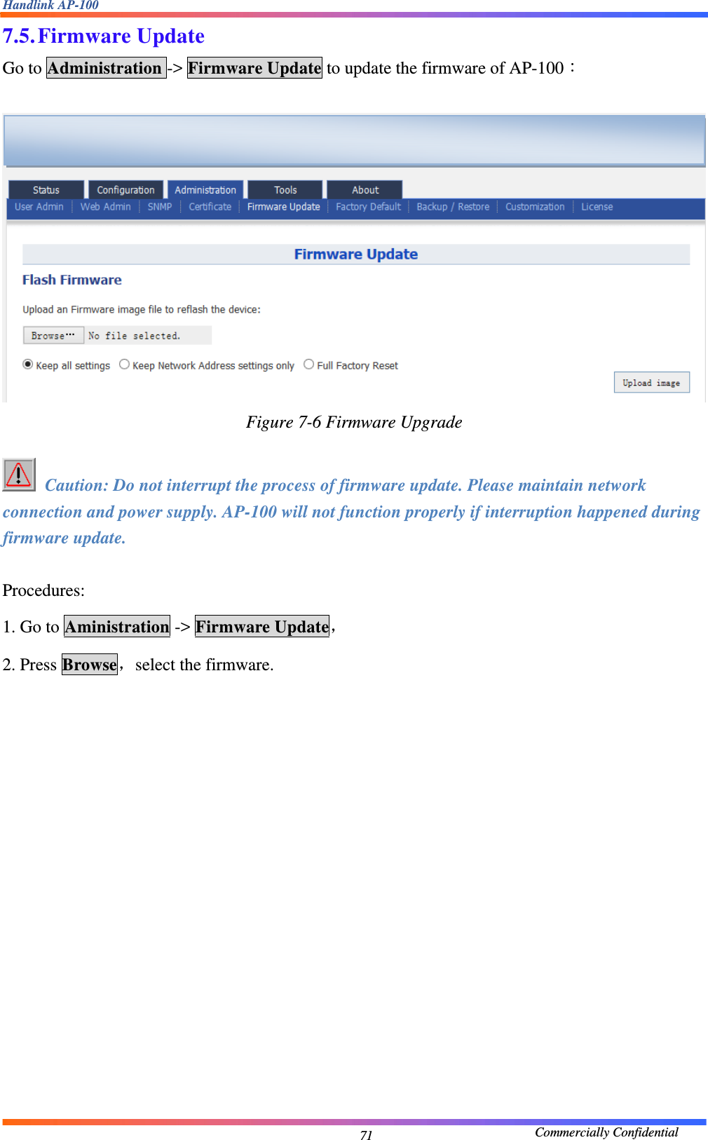 Handlink AP-100                                             Commercially Confidential 717.5. Firmware Update Go to Administration -&gt; Firmware Update to update the firmware of AP-100：   Figure 7-6 Firmware Upgrade   Caution: Do not interrupt the process of firmware update. Please maintain network connection and power supply. AP-100 will not function properly if interruption happened during firmware update.  Procedures: 1. Go to Aministration -&gt; Firmware Update， 2. Press Browse，select the firmware.    