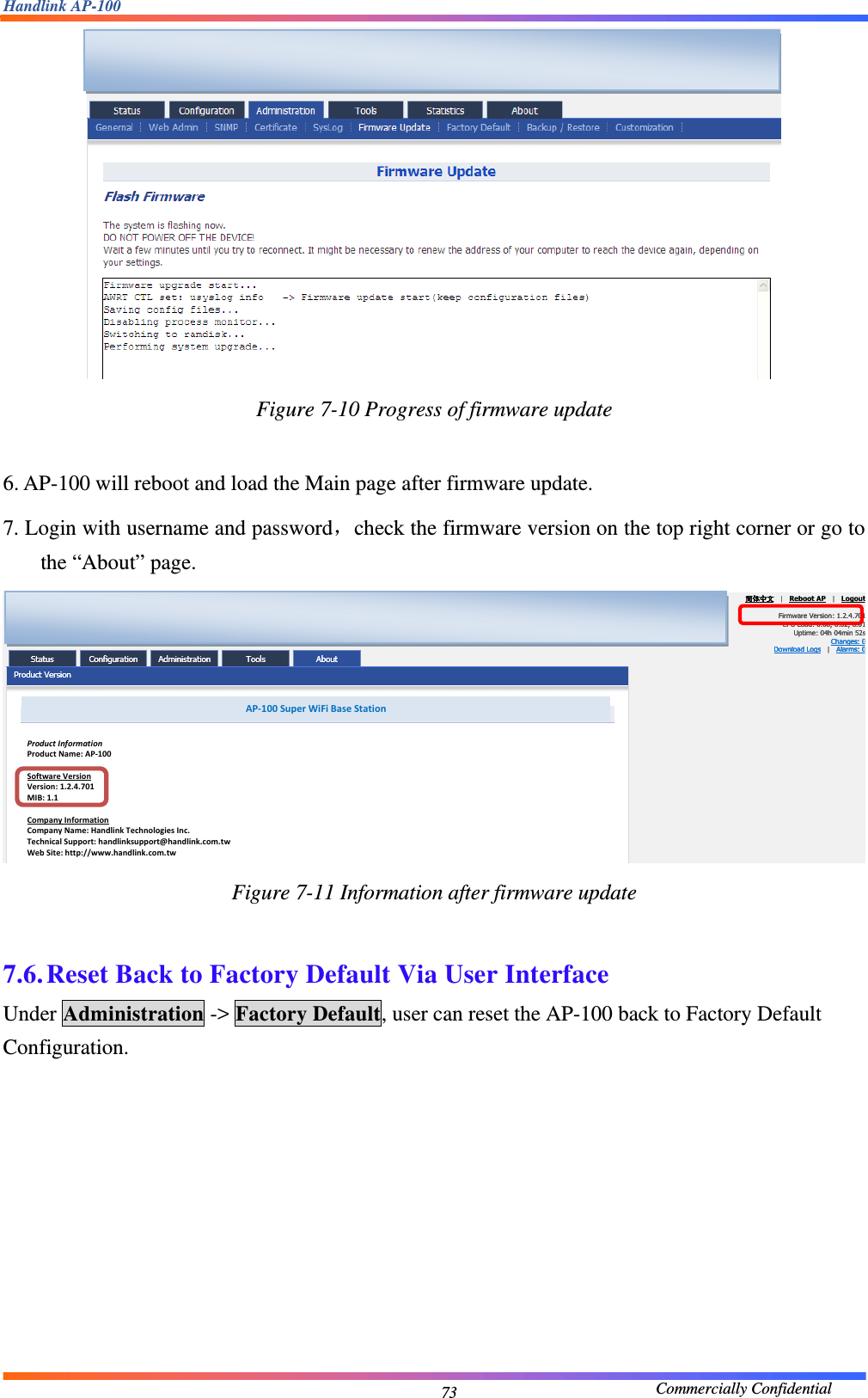 Handlink AP-100                                             Commercially Confidential 73 Figure 7-10 Progress of firmware update  6. AP-100 will reboot and load the Main page after firmware update. 7. Login with username and password，check the firmware version on the top right corner or go to the “About” page.  Figure 7-11 Information after firmware update  7.6. Reset Back to Factory Default Via User Interface Under Administration -&gt; Factory Default, user can reset the AP-100 back to Factory Default Configuration.  AP‐100SuperWiFiBaseStationProductInformationProductName:AP‐100SoftwareVersionVersion:1.2.4.701MIB:1.1CompanyInformationCompanyName:HandlinkTechnologiesInc.TechnicalSupport:handlinksupport@handlink.com.twWebSite:http://www.handlink.com.tw  