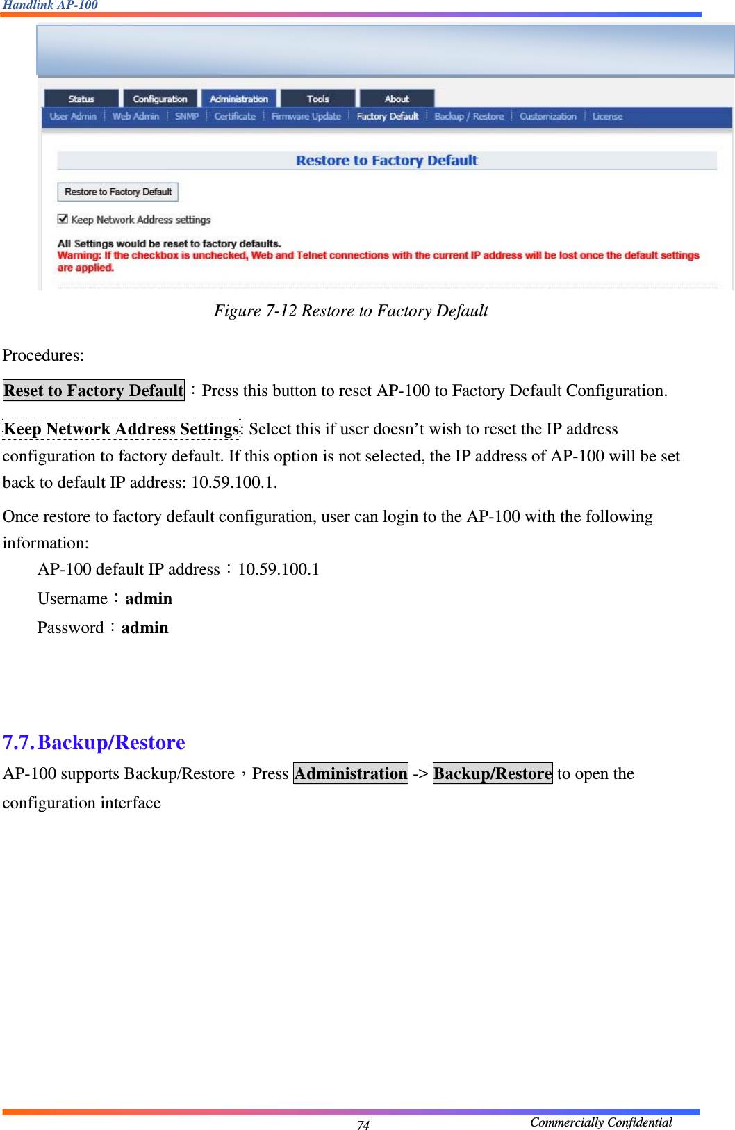 Handlink AP-100                                             Commercially Confidential 74 Figure 7-12 Restore to Factory Default   Procedures: Reset to Factory Default：Press this button to reset AP-100 to Factory Default Configuration. Keep Network Address Settings: Select this if user doesn’t wish to reset the IP address configuration to factory default. If this option is not selected, the IP address of AP-100 will be set back to default IP address: 10.59.100.1. Once restore to factory default configuration, user can login to the AP-100 with the following information: AP-100 default IP address：10.59.100.1 Username：admin Password：admin    7.7. Backup/Restore AP-100 supports Backup/Restore，Press Administration -&gt; Backup/Restore to open the configuration interface  
