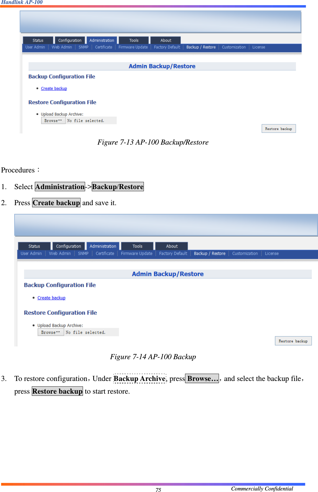Handlink AP-100                                             Commercially Confidential 75 Figure 7-13 AP-100 Backup/Restore  Procedures： 1. Select Administration-&gt;Backup/Restore 2. Press Create backup and save it.      Figure 7-14 AP-100 Backup  3. To restore configuration，Under Backup Archive, press Browse…，and select the backup file，press Restore backup to start restore.    