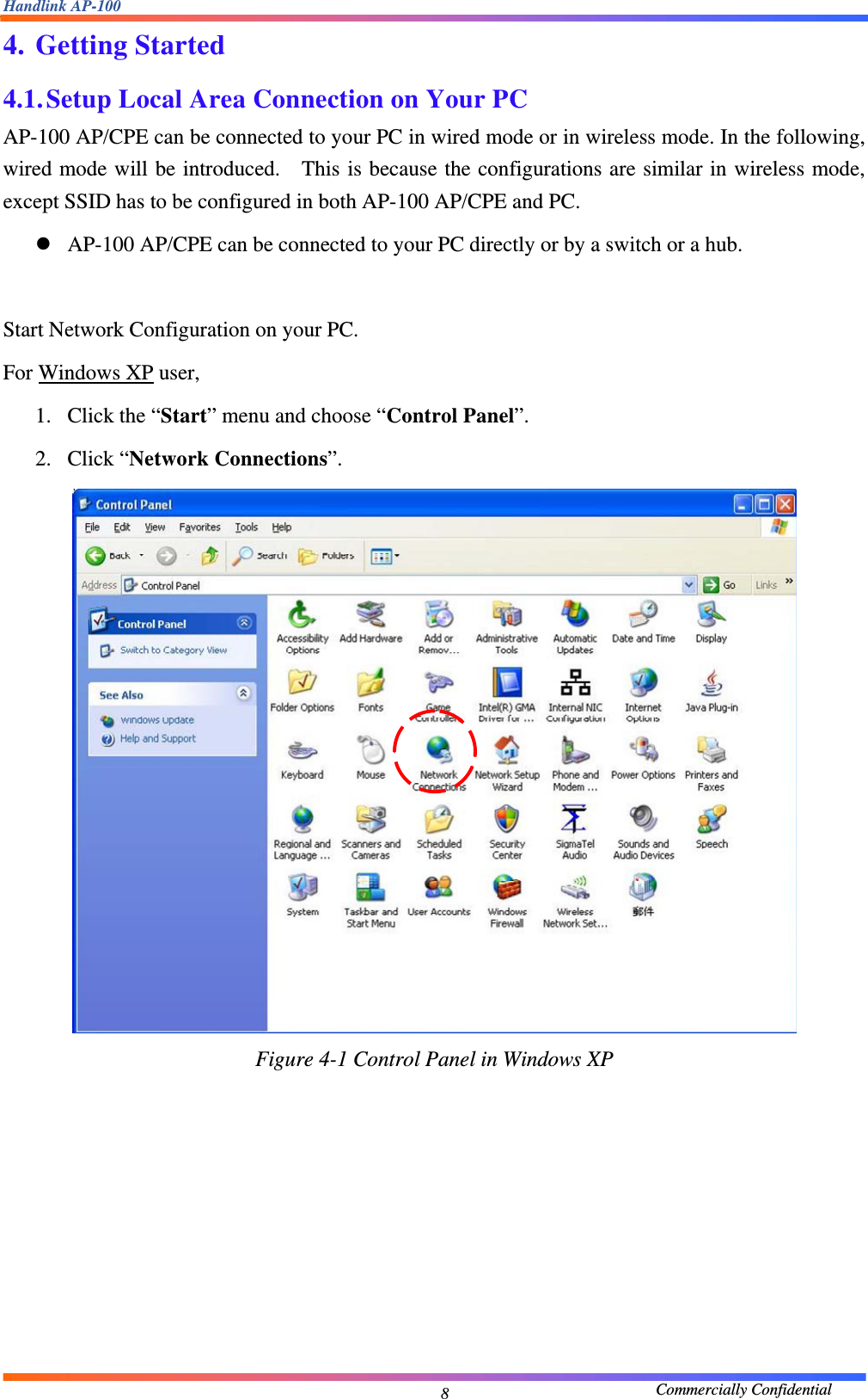 Handlink AP-100                                             Commercially Confidential 84. Getting Started 4.1. Setup Local Area Connection on Your PC AP-100 AP/CPE can be connected to your PC in wired mode or in wireless mode. In the following, wired mode will be introduced.  This is because the configurations are similar in wireless mode, except SSID has to be configured in both AP-100 AP/CPE and PC.     z AP-100 AP/CPE can be connected to your PC directly or by a switch or a hub.      Start Network Configuration on your PC.     For Windows XP user,   1. Click the “Start” menu and choose “Control Panel”.   2. Click “Network Connections”.    Figure 4-1 Control Panel in Windows XP        