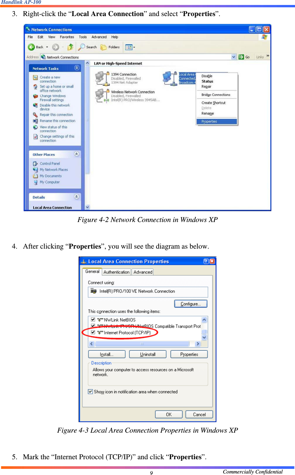 Handlink AP-100                                             Commercially Confidential 93. Right-click the “Local Area Connection” and select “Properties”.    Figure 4-2 Network Connection in Windows XP  4. After clicking “Properties”, you will see the diagram as below.      Figure 4-3 Local Area Connection Properties in Windows XP  5. Mark the “Internet Protocol (TCP/IP)” and click “Properties”.   