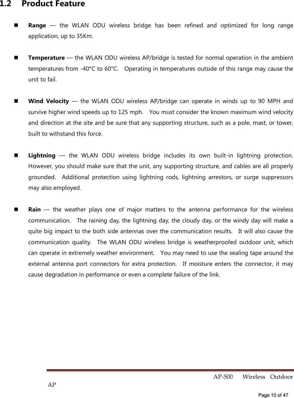  AP-500    Wireless  Outdoor AP   Page 10 of 47   1.2  Product Feature   Range  —  the  WLAN  ODU  wireless  bridge  has  been  refined  and  optimized  for  long  range application, up to 35Km.   Temperature — the WLAN ODU wireless AP/bridge is tested for normal operation in the ambient temperatures from -40°C to 60°C.    Operating in temperatures outside of this range may cause the unit to fail.   Wind  Velocity  —  the  WLAN  ODU  wireless  AP/bridge  can  operate  in  winds  up  to  90  MPH  and survive higher wind speeds up to 125 mph.    You must consider the known maximum wind velocity and direction at the site and be sure that any supporting structure, such as a pole, mast, or tower, built to withstand this force.   Lightning  —  the  WLAN  ODU  wireless  bridge  includes  its  own  built-in  lightning  protection. However, you should make sure that the unit, any supporting structure, and cables are all properly grounded.    Additional  protection  using  lightning  rods,  lightning  arrestors,  or  surge  suppressors may also employed.   Rain  —  the  weather  plays  one  of  major  matters  to  the  antenna  performance  for  the  wireless communication.    The raining day, the lightning day, the cloudy day, or the windy day will make a quite big impact to the both side antennas over the communication results.    It will also cause the communication  quality.    The  WLAN  ODU  wireless  bridge  is  weatherproofed  outdoor  unit,  which can operate in extremely weather environment.    You may need to use the sealing tape around the external  antenna  port  connectors  for  extra  protection.    If  moisture  enters  the  connector,  it  may cause degradation in performance or even a complete failure of the link.     