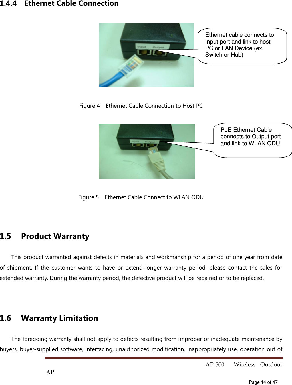  AP-500    Wireless  Outdoor AP   Page 14 of 47   1.4.4  Ethernet Cable Connection  Figure 4    Ethernet Cable Connection to Host PC  Figure 5    Ethernet Cable Connect to WLAN ODU  1.5  Product Warranty This product warranted against defects in materials and workmanship for a period of one year from date of  shipment.  If  the  customer  wants  to  have  or  extend  longer  warranty  period,  please  contact  the  sales  for extended warranty. During the warranty period, the defective product will be repaired or to be replaced.  1.6  Warranty Limitation The foregoing warranty shall not apply to defects resulting from improper or inadequate maintenance by buyers, buyer-supplied software, interfacing, unauthorized modification, inappropriately use, operation out of Ethernet cable connects to Input port and link to host PC or LAN Device (ex. Switch or Hub) PoE Ethernet Cable connects to Output port and link to WLAN ODU 