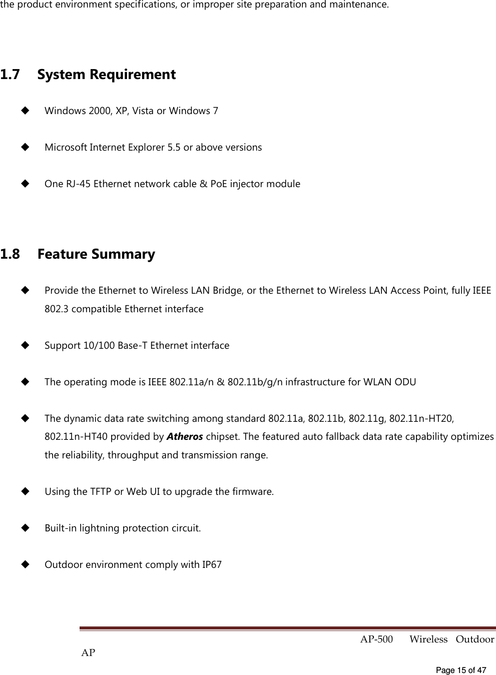  AP-500    Wireless  Outdoor AP   Page 15 of 47   the product environment specifications, or improper site preparation and maintenance.  1.7  System Requirement   Windows 2000, XP, Vista or Windows 7   Microsoft Internet Explorer 5.5 or above versions     One RJ-45 Ethernet network cable &amp; PoE injector module  1.8  Feature Summary   Provide the Ethernet to Wireless LAN Bridge, or the Ethernet to Wireless LAN Access Point, fully IEEE 802.3 compatible Ethernet interface   Support 10/100 Base-T Ethernet interface   The operating mode is IEEE 802.11a/n &amp; 802.11b/g/n infrastructure for WLAN ODU     The dynamic data rate switching among standard 802.11a, 802.11b, 802.11g, 802.11n-HT20, 802.11n-HT40 provided by Atheros chipset. The featured auto fallback data rate capability optimizes the reliability, throughput and transmission range.   Using the TFTP or Web UI to upgrade the firmware.   Built-in lightning protection circuit.   Outdoor environment comply with IP67 