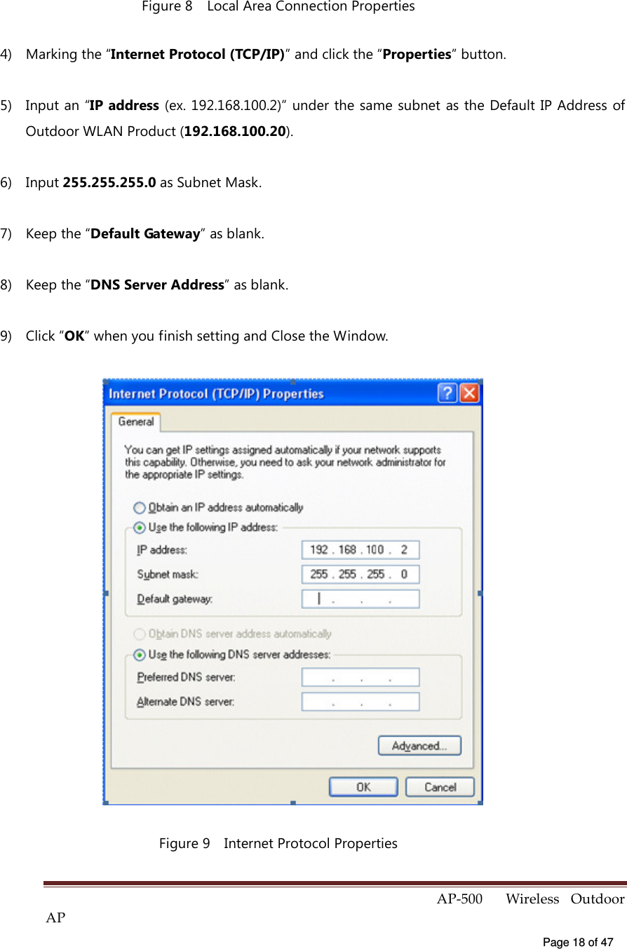  AP-500    Wireless  Outdoor AP   Page 18 of 47   Figure 8    Local Area Connection Properties 4)  Marking the “Internet Protocol (TCP/IP)” and click the “Properties” button. 5)  Input an “IP address (ex. 192.168.100.2)” under the same subnet as the Default IP Address of Outdoor WLAN Product (192.168.100.20). 6)  Input 255.255.255.0 as Subnet Mask. 7)  Keep the “Default Gateway” as blank. 8)  Keep the “DNS Server Address” as blank. 9)  Click ”OK” when you finish setting and Close the Window.  Figure 9    Internet Protocol Properties 