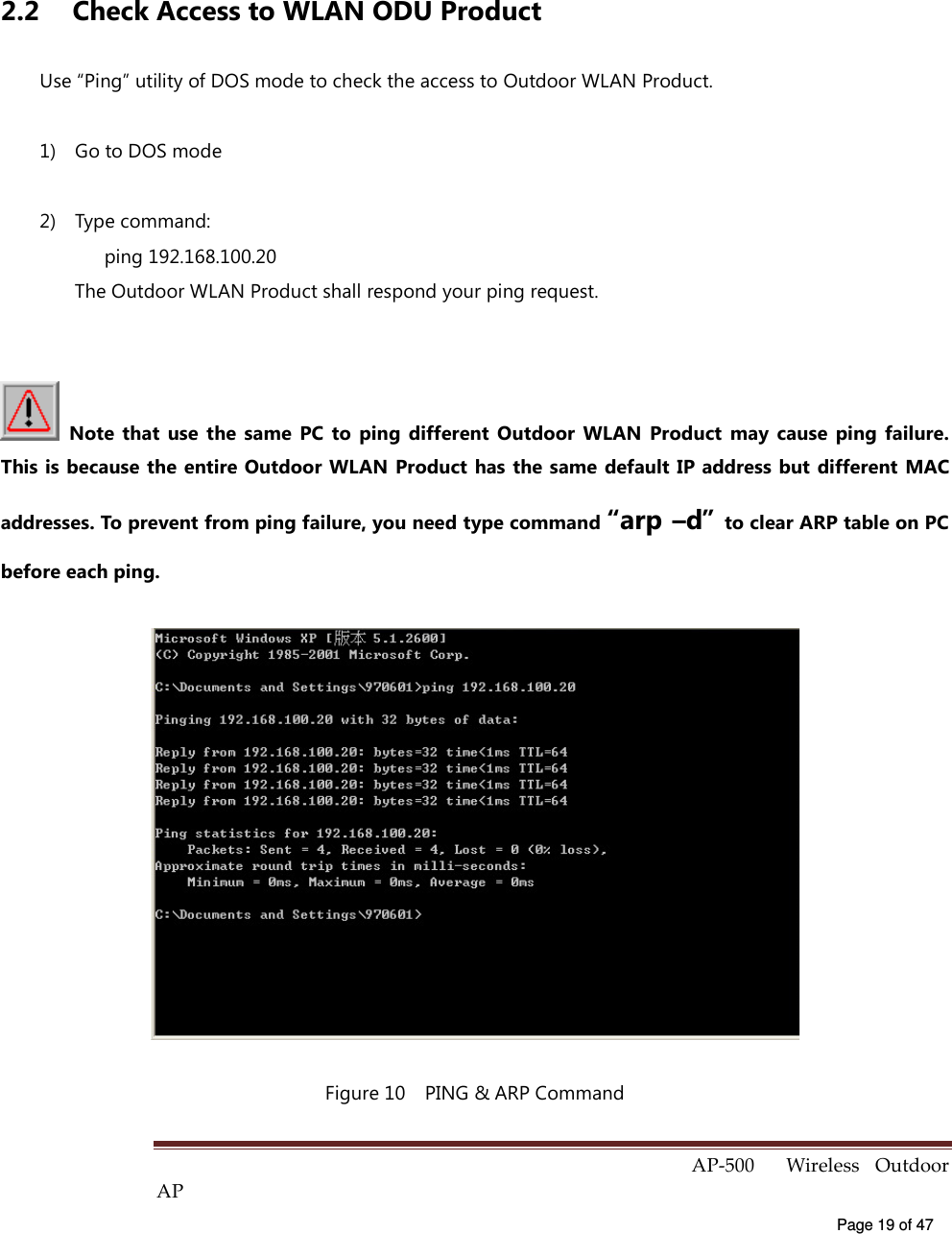  AP-500    Wireless  Outdoor AP   Page 19 of 47    2.2  Check Access to WLAN ODU Product Use “Ping” utility of DOS mode to check the access to Outdoor WLAN Product. 1)  Go to DOS mode 2)  Type command:       ping 192.168.100.20 The Outdoor WLAN Product shall respond your ping request.    Note  that  use  the  same  PC  to  ping  different  Outdoor  WLAN  Product  may  cause  ping  failure. This is because the entire Outdoor WLAN Product has the same default IP address but  different  MAC addresses. To prevent from ping failure, you need type command “arp –d” to clear ARP table on PC before each ping.  Figure 10    PING &amp; ARP Command 