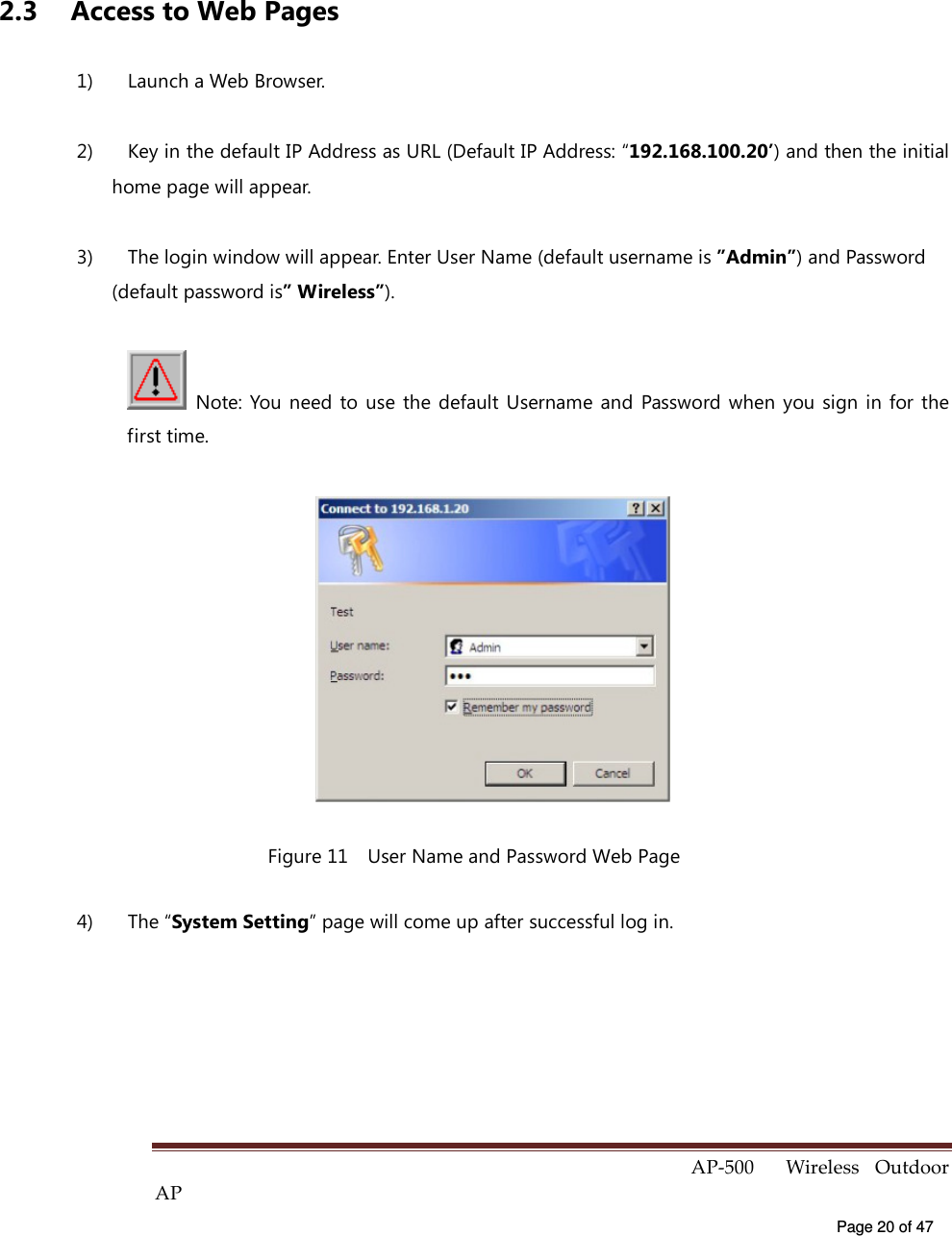  AP-500    Wireless  Outdoor AP   Page 20 of 47    2.3  Access to Web Pages 1)  Launch a Web Browser. 2)  Key in the default IP Address as URL (Default IP Address: “192.168.100.20’) and then the initial home page will appear. 3)  The login window will appear. Enter User Name (default username is ”Admin”) and Password (default password is” Wireless”).   Note: You  need  to use  the  default  Username  and  Password  when  you sign  in  for the first time.  Figure 11    User Name and Password Web Page 4)  The “System Setting” page will come up after successful log in.  