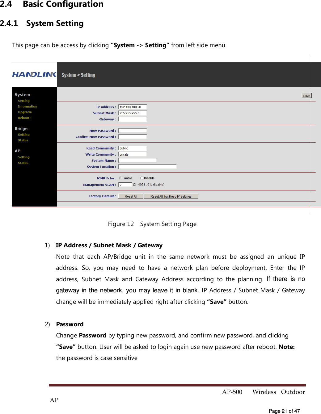  AP-500    Wireless  Outdoor AP   Page 21 of 47   2.4  Basic Configuration 2.4.1  System Setting This page can be access by clicking “System -&gt; Setting” from left side menu.  Figure 12    System Setting Page 1)  IP Address / Subnet Mask / Gateway   Note  that  each  AP/Bridge  unit  in  the  same  network  must  be  assigned  an  unique  IP address.  So,  you  may  need  to  have  a  network  plan  before  deployment.  Enter  the  IP address,  Subnet  Mask  and  Gateway  Address  according  to  the  planning.  If  there  is  no gateway in the network,  you may leave  it  in blank. IP Address / Subnet Mask / Gateway change will be immediately applied right after clicking “Save” button. 2)  Password Change Password by typing new password, and confirm new password, and clicking “Save” button. User will be asked to login again use new password after reboot. Note: the password is case sensitive 