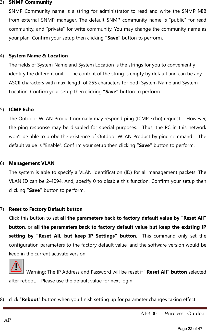  AP-500    Wireless  Outdoor AP   Page 22 of 47   3)  SNMP Community SNMP  Community  name  is  a  string  for  administrator  to  read  and  write  the  SNMP  MIB from  external  SNMP  manager.  The  default  SNMP  community  name  is  “public”  for  read community, and “private” for write community. You may change the community name as your plan. Confirm your setup then clicking “Save” button to perform. 4)  System Name &amp; Location The fields of System Name and System Location is the strings for you to conveniently identify the different unit.    The content of the string is empty by default and can be any ASCII characters with max. length of 255 characters for both System Name and System Location. Confirm your setup then clicking “Save” button to perform. 5)  ICMP Echo The Outdoor WLAN Product normally may respond ping (ICMP Echo) request.    However, the  ping  response  may  be  disabled  for  special  purposes.    Thus,  the  PC  in  this  network won&apos;t be able to probe the existence of Outdoor WLAN Product by ping command.    The default value is &quot;Enable&quot;. Confirm your setup then clicking “Save” button to perform. 6)  Management VLAN The system is able to specify a VLAN identification (ID) for all management packets. The VLAN ID can be 2-4094. And, specify 0 to disable this function. Confirm your setup then clicking “Save” button to perform. 7)  Reset to Factory Default button Click this button to set all the parameters back to factory default value by “Reset All” button, or all the parameters back to factory default value but keep the existing IP setting  by  “Reset  All,  but  keep  IP  Settings”  button.    This  command  only  set  the configuration parameters to the factory default value, and the software version would be keep in the current activate version.   Warning: The IP Address and Password will be reset if “Reset All” button selected after reboot.    Please use the default value for next login.     8)  click “Reboot” button when you finish setting up for parameter changes taking effect. 