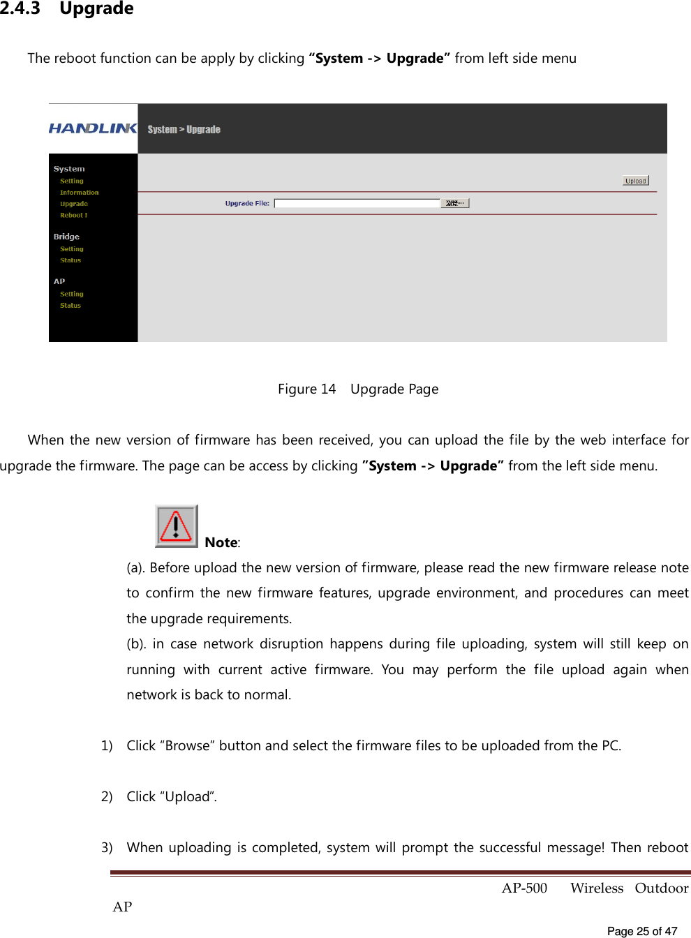  AP-500    Wireless  Outdoor AP   Page 25 of 47   2.4.3  Upgrade   The reboot function can be apply by clicking “System -&gt; Upgrade” from left side menu  Figure 14    Upgrade Page When the  new version  of firmware has been received,  you  can  upload the file by  the web  interface for upgrade the firmware. The page can be access by clicking ”System -&gt; Upgrade” from the left side menu.    Note:   (a). Before upload the new version of firmware, please read the new firmware release note to  confirm  the  new  firmware  features,  upgrade  environment,  and  procedures  can  meet the upgrade requirements. (b).  in  case  network  disruption  happens  during  file  uploading,  system  will  still  keep  on running  with  current  active  firmware.  You  may  perform  the  file  upload  again  when network is back to normal. 1)  Click “Browse” button and select the firmware files to be uploaded from the PC. 2)  Click “Upload”. 3)  When uploading is completed, system  will  prompt  the  successful message! Then reboot 