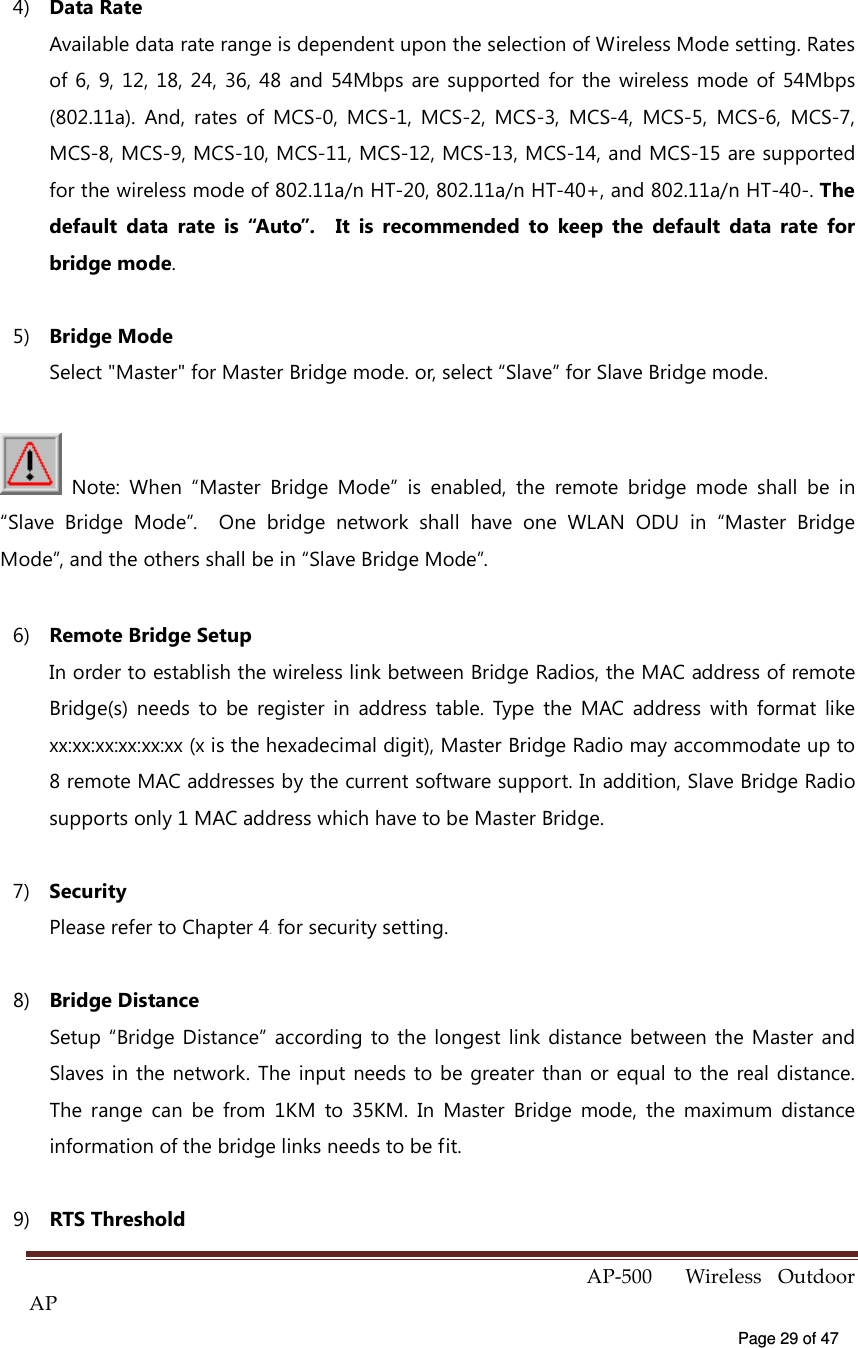  AP-500    Wireless  Outdoor AP   Page 29 of 47   4)  Data Rate Available data rate range is dependent upon the selection of Wireless Mode setting. Rates of 6,  9,  12,  18, 24,  36,  48  and 54Mbps are supported  for  the  wireless mode  of  54Mbps (802.11a).  And,  rates  of  MCS-0,  MCS-1,  MCS-2,  MCS-3,  MCS-4,  MCS-5,  MCS-6,  MCS-7, MCS-8, MCS-9, MCS-10, MCS-11, MCS-12, MCS-13, MCS-14, and MCS-15 are supported for the wireless mode of 802.11a/n HT-20, 802.11a/n HT-40+, and 802.11a/n HT-40-. The default  data  rate  is  “Auto”.    It  is  recommended  to  keep  the  default  data  rate  for bridge mode.   5)  Bridge Mode Select &quot;Master&quot; for Master Bridge mode. or, select “Slave” for Slave Bridge mode.   Note:  When  “Master  Bridge  Mode”  is  enabled,  the  remote  bridge  mode  shall  be  in “Slave  Bridge  Mode”.    One  bridge  network  shall  have  one  WLAN  ODU  in  “Master  Bridge Mode”, and the others shall be in “Slave Bridge Mode”. 6)  Remote Bridge Setup In order to establish the wireless link between Bridge Radios, the MAC address of remote Bridge(s)  needs  to  be  register  in  address  table.  Type  the  MAC  address  with  format  like xx:xx:xx:xx:xx:xx (x is the hexadecimal digit), Master Bridge Radio may accommodate up to 8 remote MAC addresses by the current software support. In addition, Slave Bridge Radio supports only 1 MAC address which have to be Master Bridge. 7)  Security Please refer to Chapter 44X for security setting. 8)  Bridge Distance Setup “Bridge Distance” according  to the  longest  link  distance  between  the Master and Slaves in the network.  The input  needs to be greater than or equal  to the real distance. The  range  can  be  from  1KM  to  35KM.  In  Master  Bridge  mode,  the  maximum  distance information of the bridge links needs to be fit. 9)  RTS Threshold 